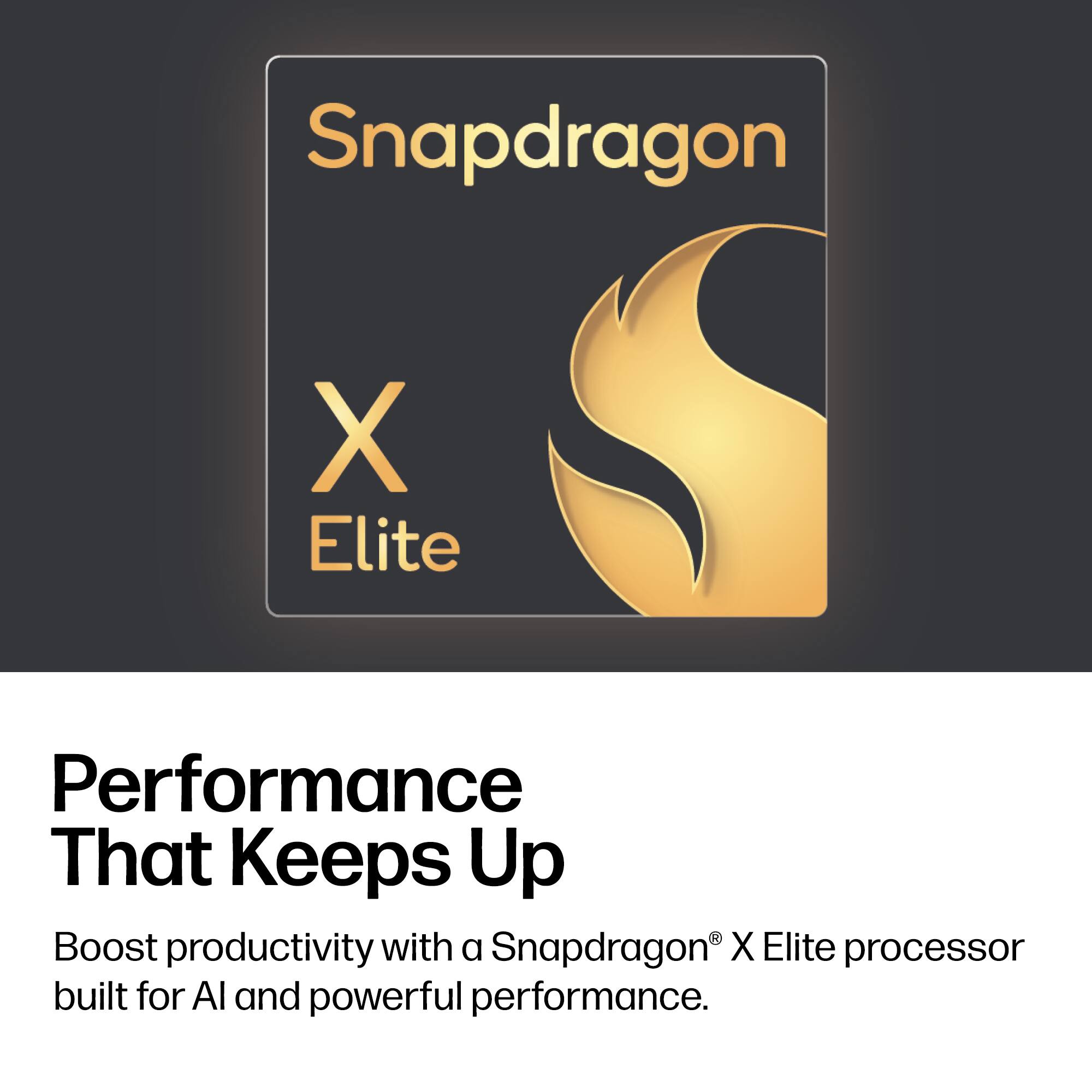 Snapdragon X Elite

Performance That Keeps Up

Boost productivity with a Snapdragon® X Elite processor built for AI and powerful performance.
