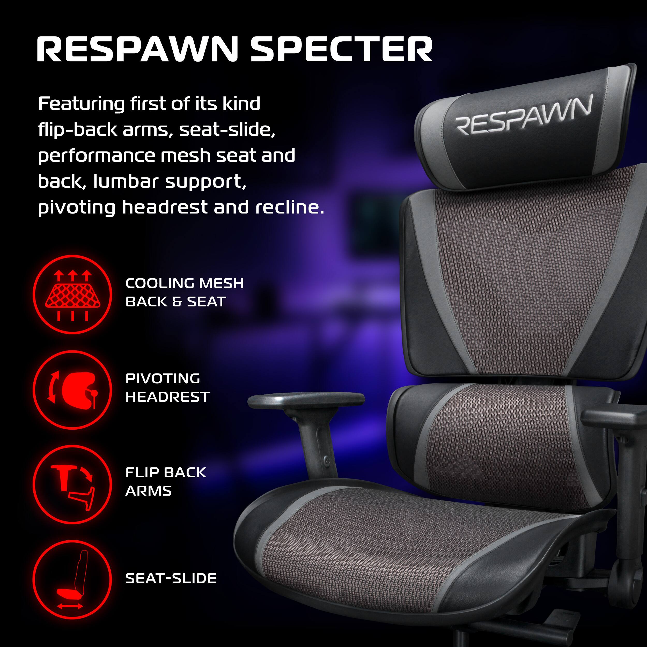 RESPAWN SPECTER

Featuring first of its kind flip-back arms, seat-slide, performance mesh seat and back, lumbar support, pivoting headrest and recline.

- COOLING MESH BACK & SEAT
- PIVOTING HEADREST
- FLIP BACK ARMS
- SEAT-SLIDE