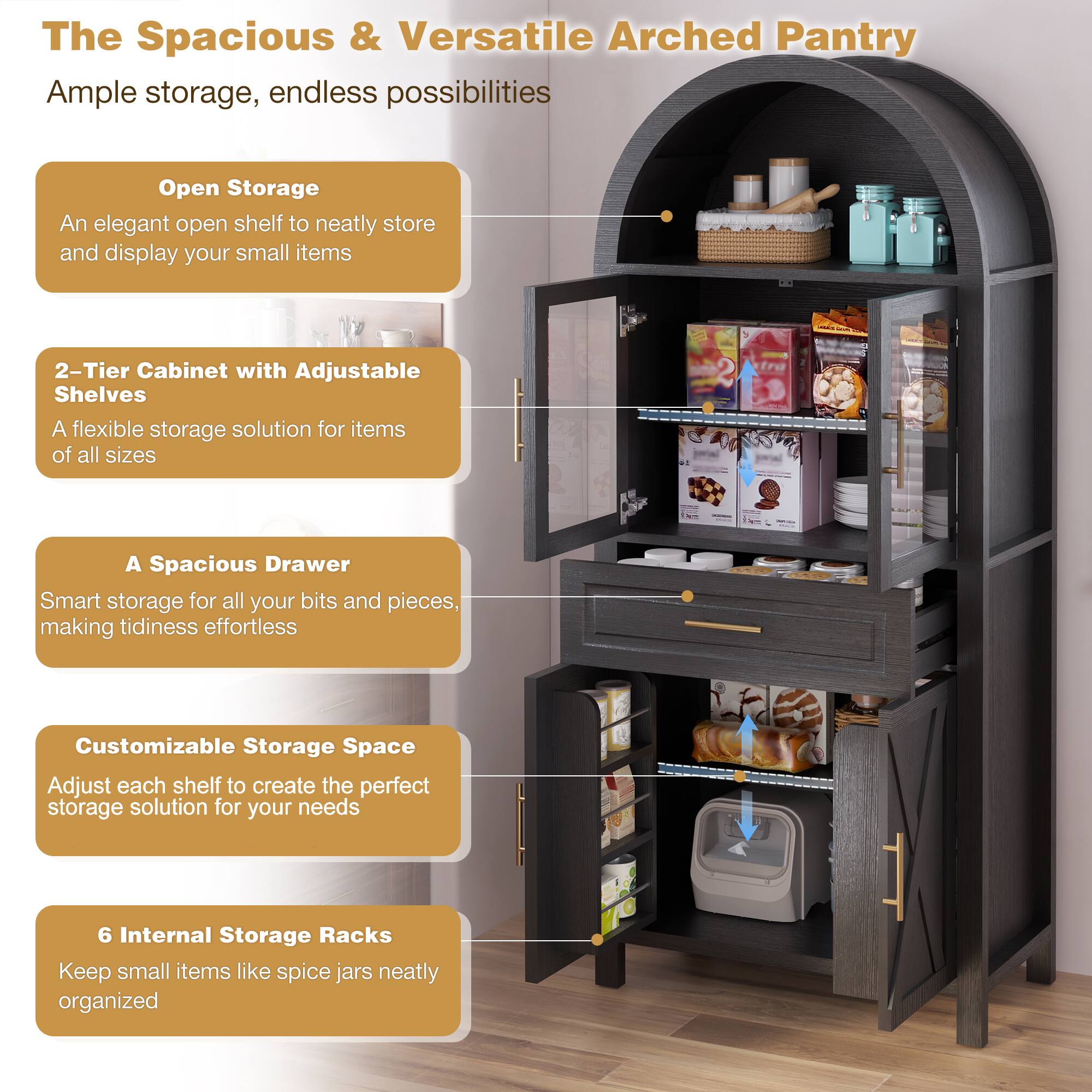 The Spacious & Versatile Arched Pantry

Ample storage, endless possibilities

Open Storage
An elegant open shelf to neatly store and display your small items

2-Tier Cabinet with Adjustable Shelves
A flexible storage solution for items of all sizes

A Spacious Drawer
Smart storage for all your bits and pieces, making tidiness effortless

Customizable Storage Space
Adjust each shelf to create the perfect storage solution for your needs

6 Internal Storage Racks
Keep small items like spice jars neatly organized