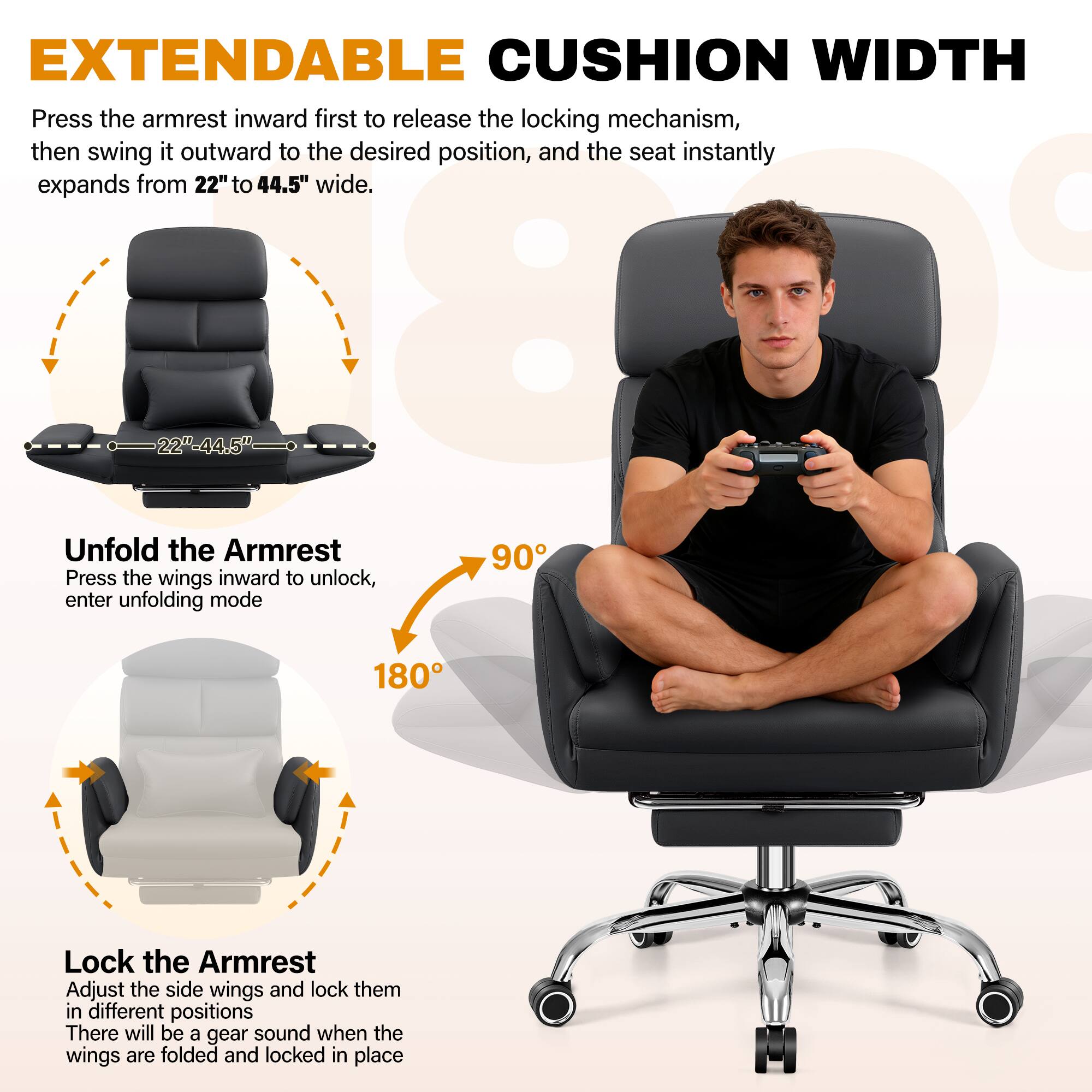 EXTENDABLE CUSHION WIDTH

Press the armrest inward first to release the locking mechanism, then swing it outward to the desired position, and the seat instantly expands from 22" to 44.5" wide.

Unfold the Armrest
Press the wings inward to unlock, enter unfolding mode

Lock the Armrest
Adjust the side wings and lock them in different positions
There will be a gear sound when the wings are folded and locked in place