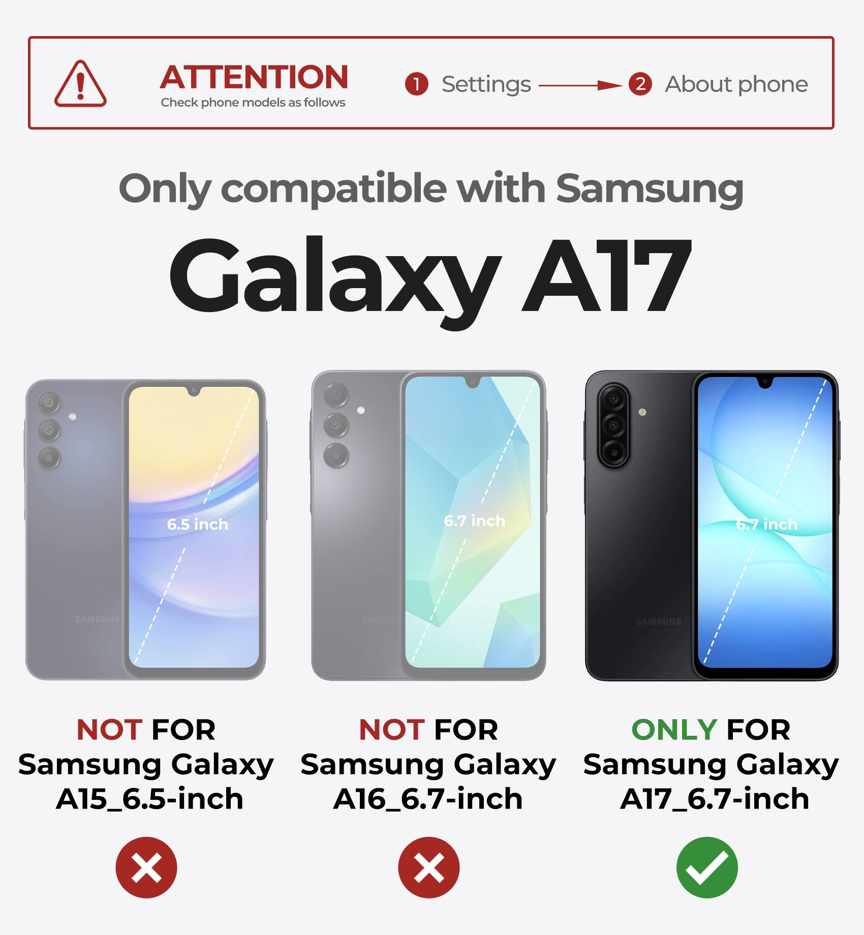 ATTENTION  
Check phone models as follows

1. Settings  
2. About phone

Only compatible with Samsung Galaxy A17

- NOT FOR Samsung Galaxy A15_6.5-inch
- NOT FOR Samsung Galaxy A16_6.7-inch
- ONLY FOR Samsung Galaxy A17_6.7-inch