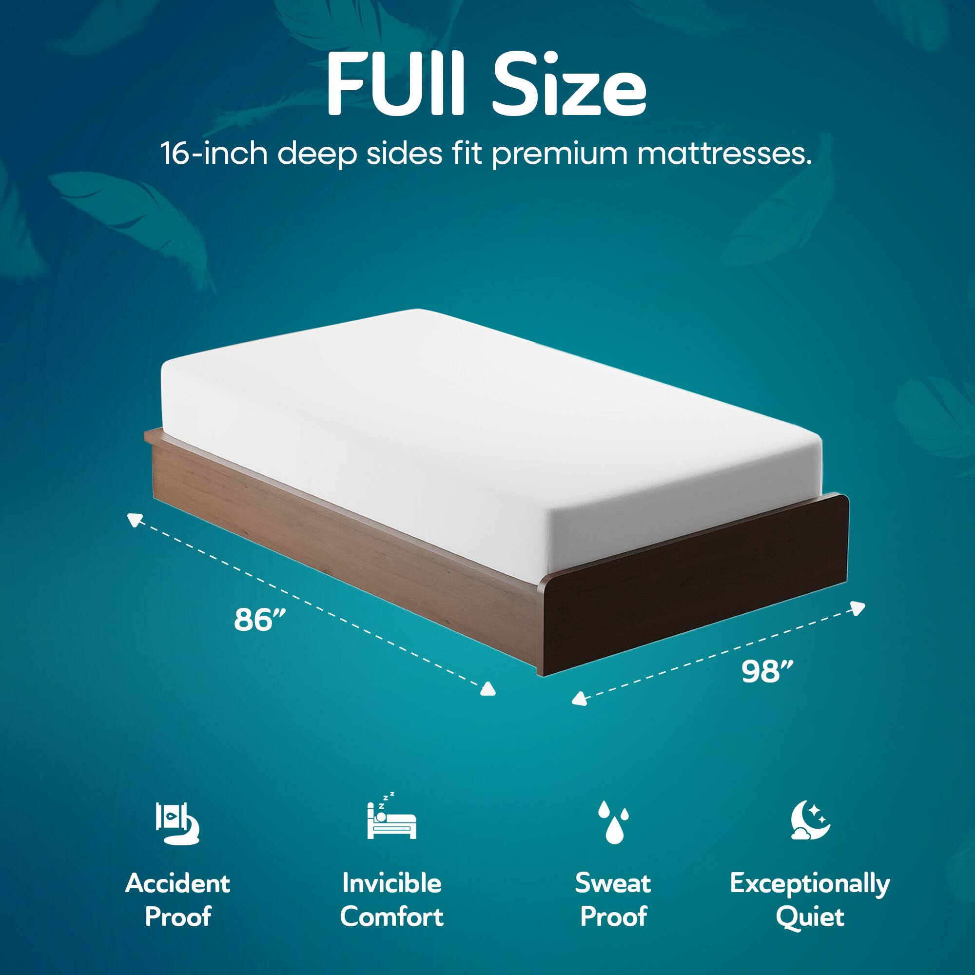 FUIII Size  
16-inch deep sides fit premium mattresses.  

86" 98"  

Accident Proof  
Invincible Comfort  
Sweat Proof  
Exceptionally Quiet