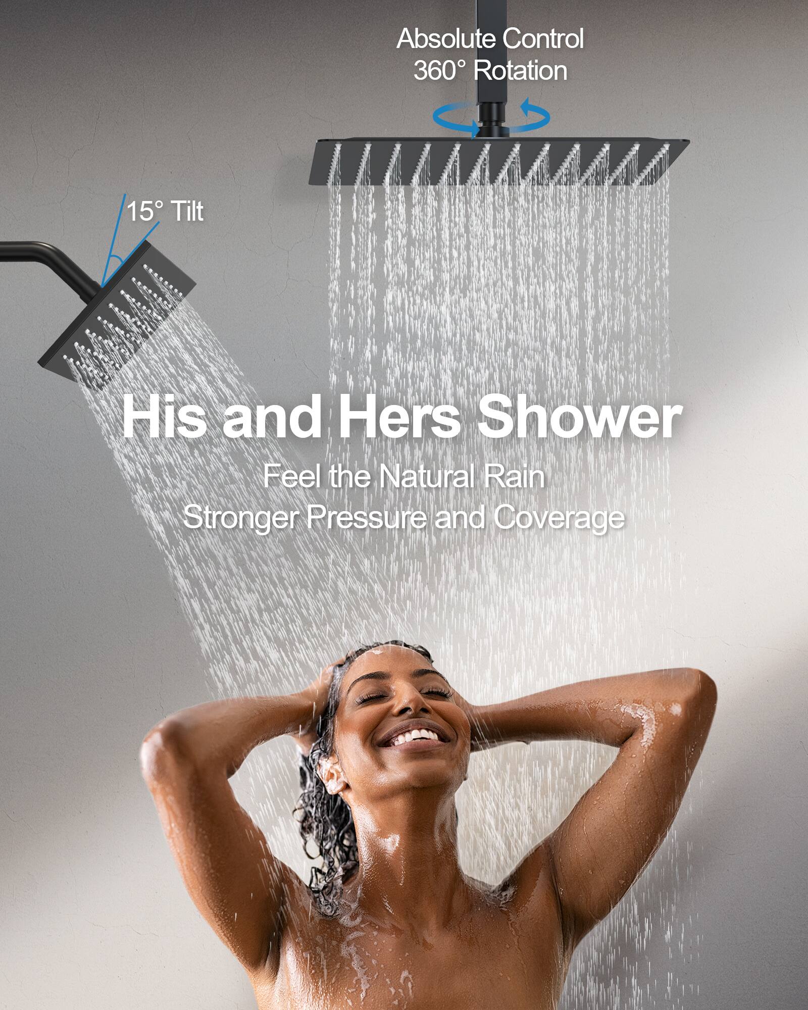 Absolute Control  
360° Rotation  
15° Tilt  

His and Hers Shower  
Feel the Natural Rain  
Stronger Pressure and Coverage