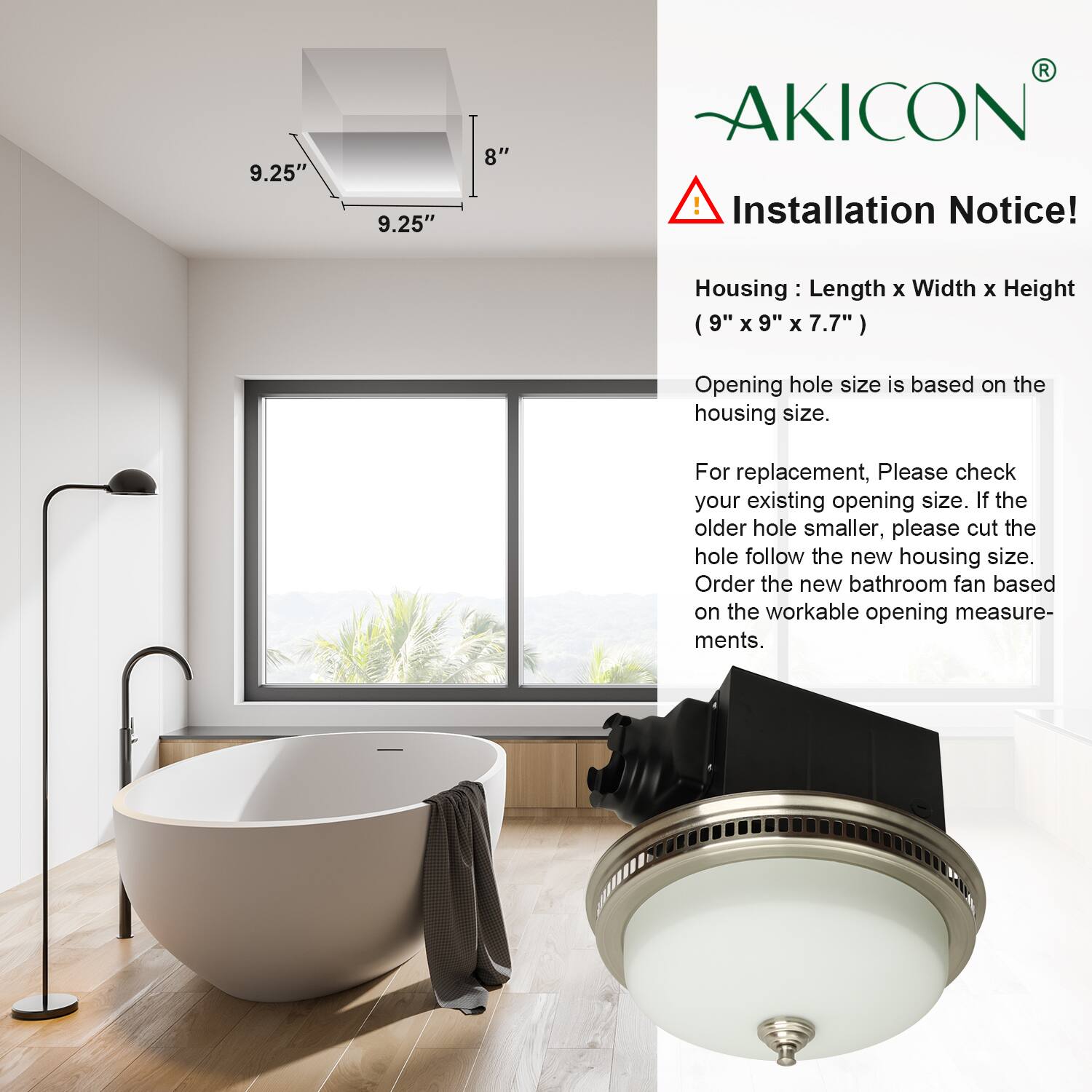 **AKICON**

**Installation Notice!**

**Housing:** Length x Width x Height (9" x 9" x 7.7")

**Opening hole size is based on the housing size.**

For replacement, please check your existing opening size. If the older hole is smaller, please cut the hole follow the new housing size. Order the new bathroom fan based on the workable opening measurements.