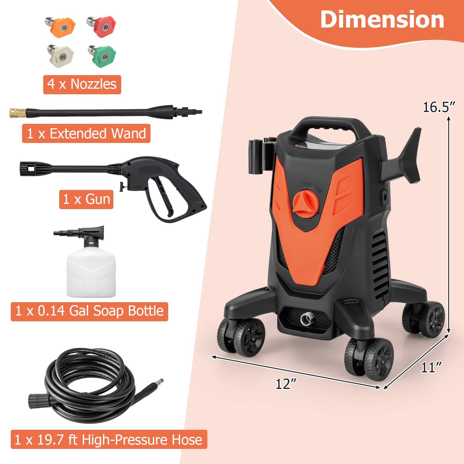 Dimension: 16.5" x 11" x 12"

4 X Nozzles
1 X Extended Wand
1 X Gun
1 X 0.14 Gal Soap Bottle
1 X 19.7 ft High-Pressure Hose