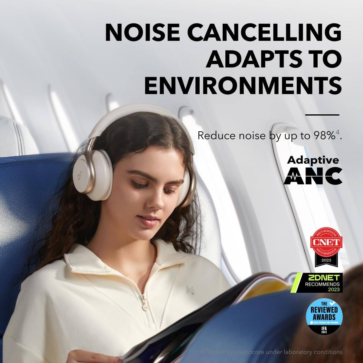 NOISE CANCELLING ADAPTS TO ENVIRONMENTS

Reduce noise by up to 98%4.

Adaptive ANC

CNET RECOMMENDS 2023

ZDNET RECOMMENDS 2023

THE REVIEWED AWARDS IFA 2023

*Tested by soundcore under laboratory conditions