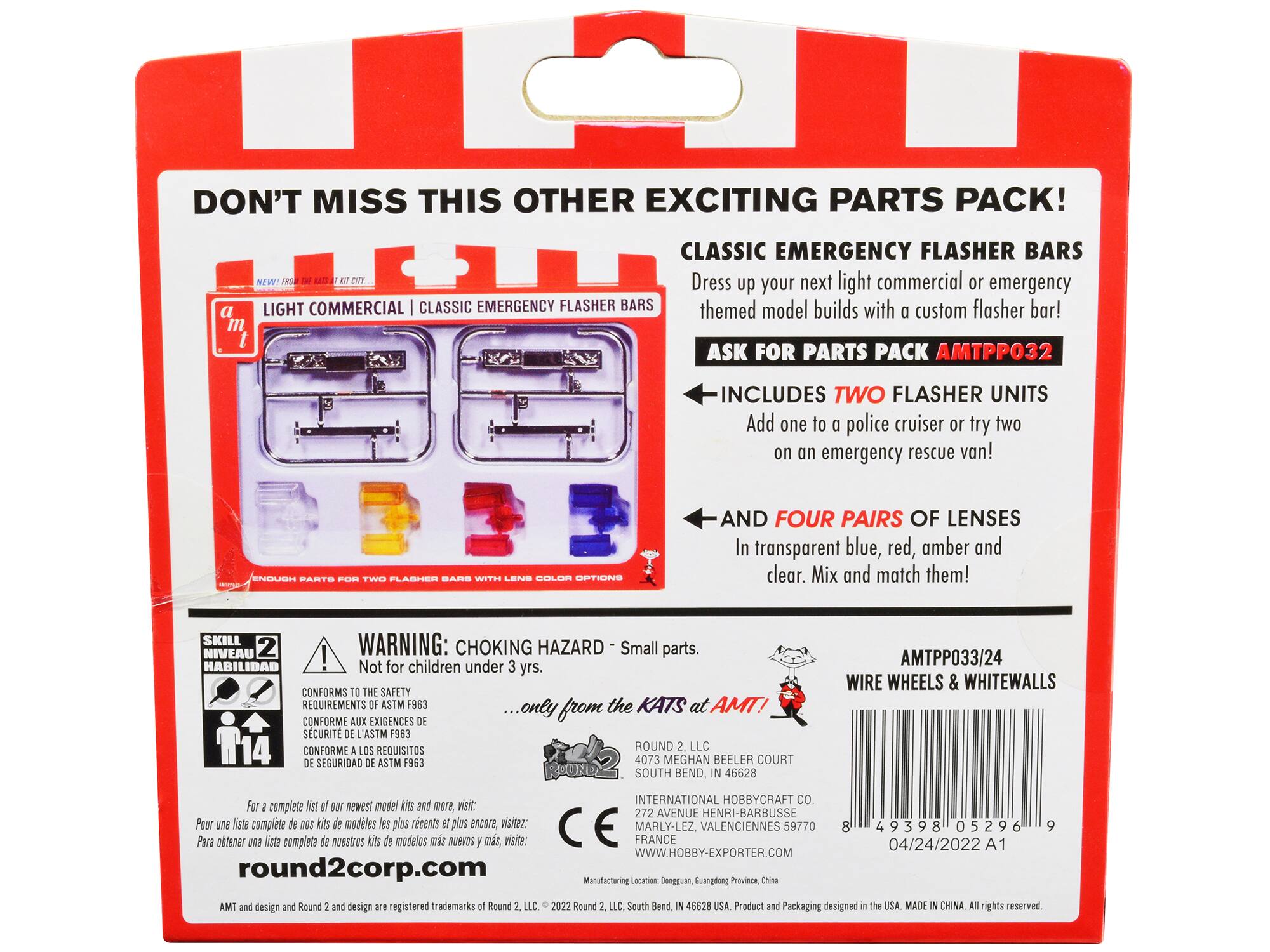 DON'T MISS THIS OTHER EXCITING PARTS PACK!  
CLASSIC EMERGENCY FLASHER BARS  
Dress up your next light commercial or emergency themed model builds with custom flasher bar!  
ASK FOR PARTS PACK AMTPP032  
INCLUDES TWO FLASHER UNITS  
Add one to a police cruiser or try two on an emergency rescue van!  
AND FOUR PAIRS OF LENSES  
In transparent blue, red, amber and clear. Mix and match them!  

SKILL WARNING: NIVEAU 2  
CHOKING HAZARD - Small parts.  
Not for children under 3 yrs.  
CONFORMS TO THE SAFETY REQUIREMENTS OF ASTM F963  
CONFORME AUX EXIGENCES DE SÉCURITÉ ASTM F963  
CONFORME A LOS REQUISITOS DE SEGURIDAD ASTM F963  

...only from the KATS at AMT!  

ROUND 2, LLC  
4073 MEGHAN BEELER COURT  
SOUTH BEND, IN 46628  
INTERNATIONAL HOBBYCRAFT CO.  
272 AVENUE HENRI-BARBUSSE