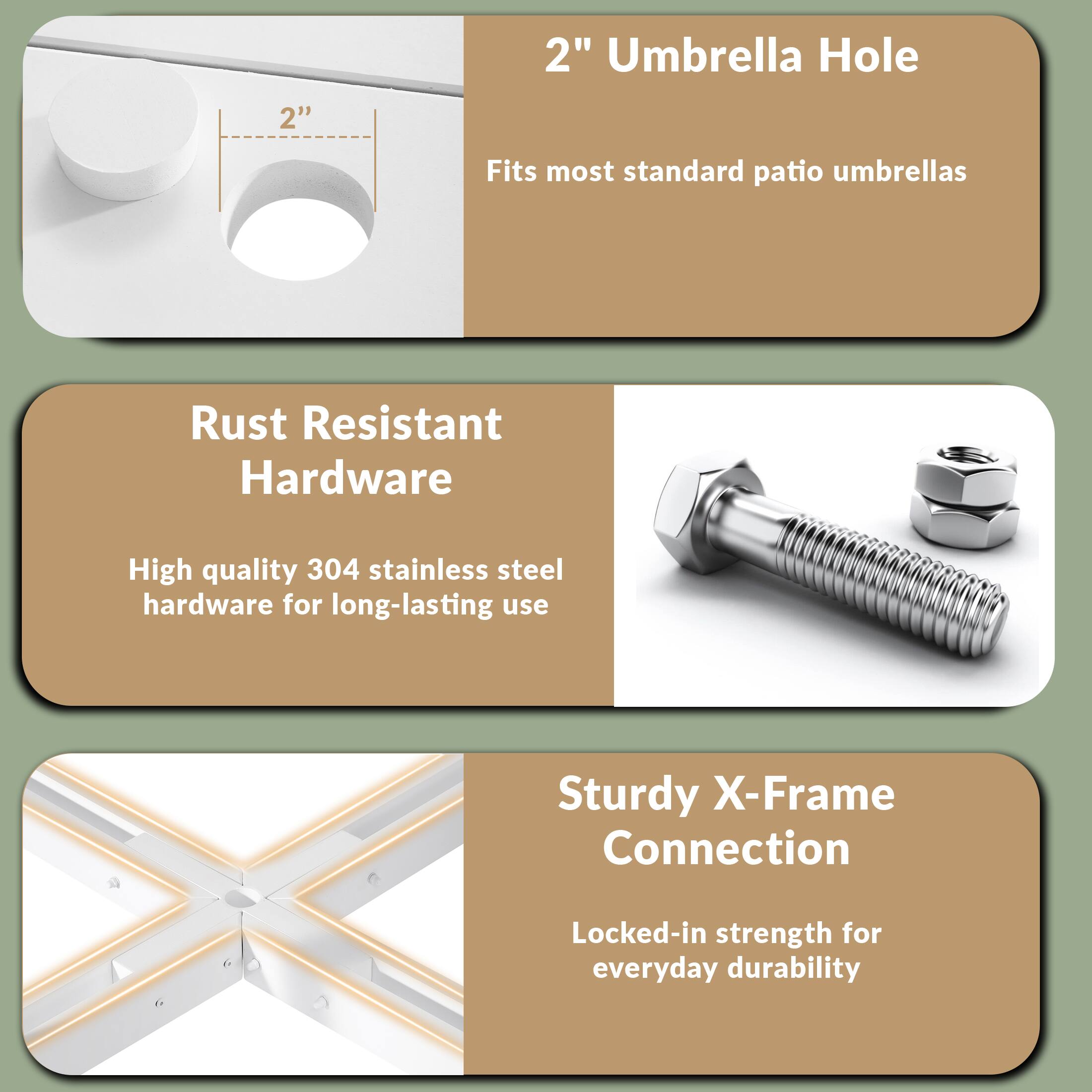 2" Umbrella Hole  
Fits most standard patio umbrellas  

Rust Resistant Hardware  
High quality 304 stainless steel hardware for long-lasting use  

Sturdy X-Frame Connection  
Locked-in strength for everyday durability