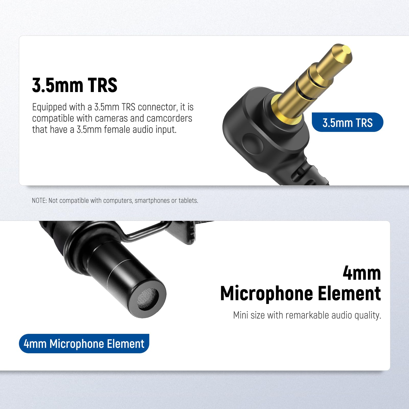 3.5mm TRS  
Equipped with a 3.5mm TRS connector, it is compatible with cameras and camcorders that have a 3.5mm female audio input.  
NOTE: Not compatible with computers, smartphones or tablets.  

4mm Microphone Element  
Mini size with remarkable audio quality.