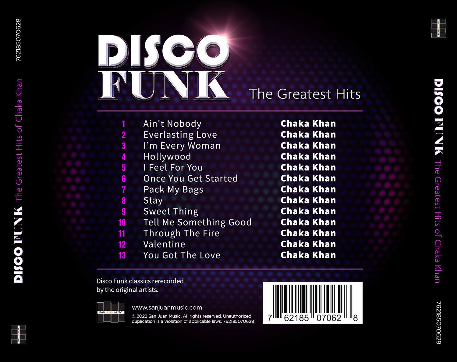 DISCO FUNK  
The Greatest Hits  

1. Ain't Nobody  
2. Everlasting Love  
3. I'm Every Woman  
4. Hollywood  
5. I Feel For You  
6. Once You Get Started  
7. Pack My Bags  
8. Stay  
9. Sweet Thing  
10. Tell Me Something Good  
11. Through The Fire  
12. Valentine  
13. You Got The Love  

Disco Funk classics rerecorded by the original artists.  

www.sanjuanmusic.com  
© 2022 San Juan Music. All rights reserved. Unauthorized duplication is a violation of applicable laws. 762185070628  

762185070628  
DISCO FUNK The Greatest Hits of Chaka Khan  

DISCO FUNK The Greatest Hits of Chaka Khan  

Chaka Khan  
Chaka Khan  
Chaka Khan  
Chaka Khan  
Chaka Khan  
Chaka Khan  
Chaka Khan  
Chaka Khan  
Chaka Khan  
Chaka Khan  
Chaka Khan  
Chaka Khan  
Chaka Khan  

762185070628
