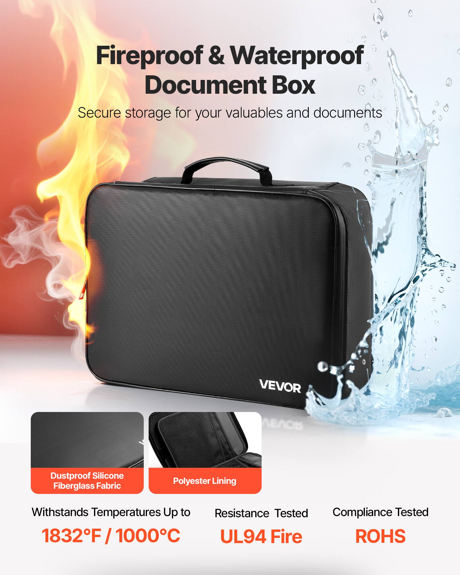Fireproof & Waterproof Document Box  
Secure storage for your valuables and documents  

VEVOR  

Dustproof Silicone Fiberglass Fabric  
Polyester Lining  

Withstands Temperatures Up to 1832°F / 1000°C  

Resistance Tested  
UL94 Fire  

Compliance Tested  
ROHS