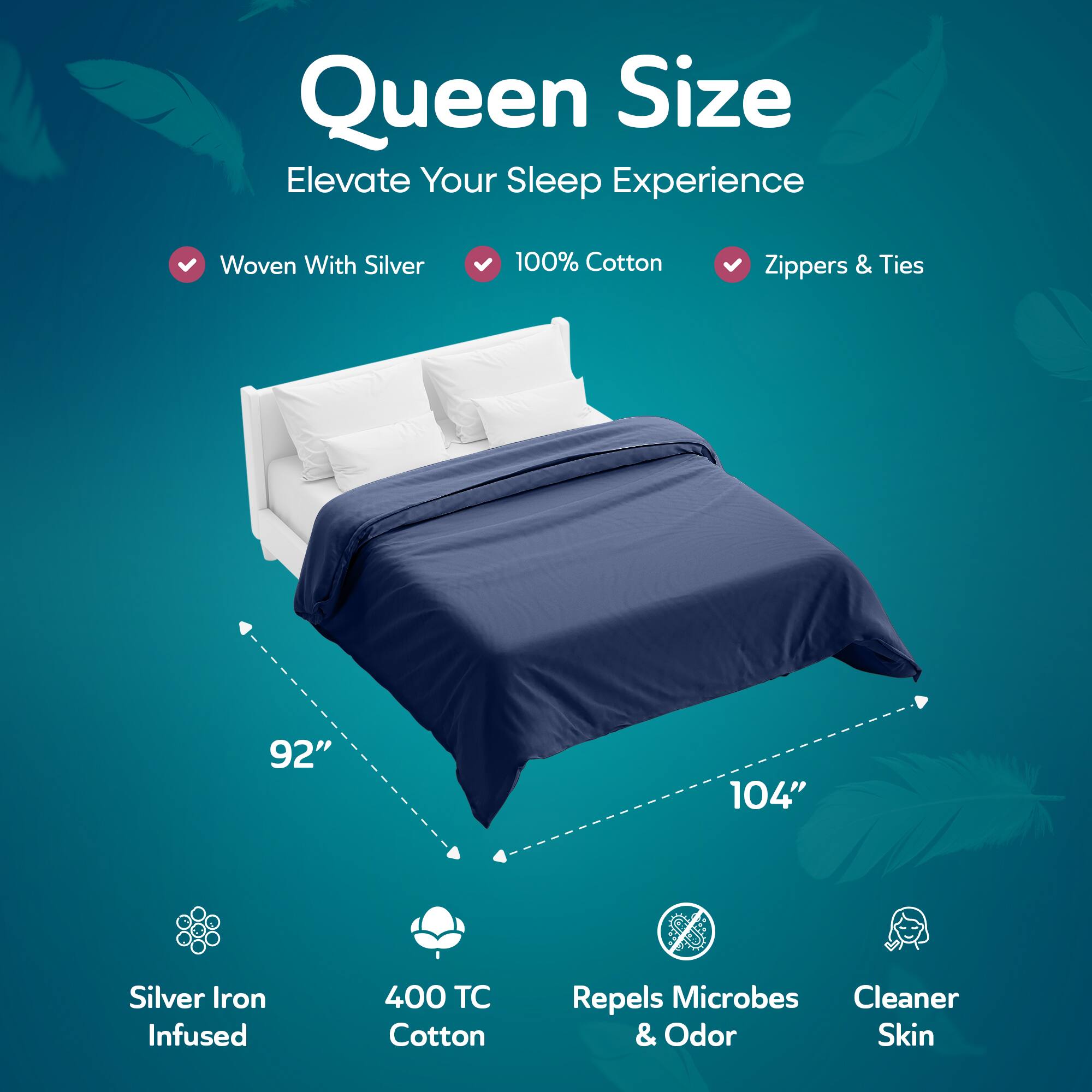 Queen Size  
Elevate Your Sleep Experience  

- Woven With Silver  
- 100% Cotton  
- Zippers & Ties  

92" x 104"  

- Silver Iron Infused  
- 400 TC Cotton  
- Repels Microbes & Odor  
- Cleaner Skin