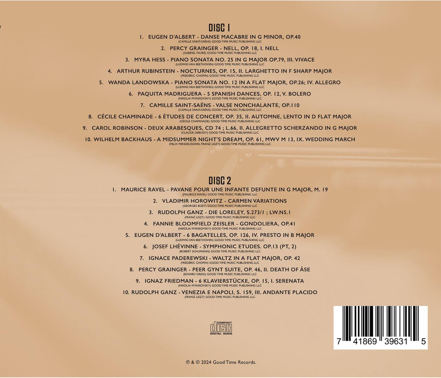 DISC 1

1. EUGEN D'ALBERT - DANSE MACABRE IN G MINOR, OP.40  
   (CAPRICCIO MUSIC PUBLISHING LLC)

2. PERCY GRAINGER - NELL, OP. 18, I. NELL  
   (TIME MUSIC PUBLISHING LLC)

3. MYRA HESS - PIANO SONATA NO. 25 IN G MAJOR, OP.79, III. VIVACE  
   (TIME MUSIC PUBLISHING LLC)

4. ARTHUR RUBINSTEIN - NOCTURNES, OP. 15, II. LARGhetto IN F SHARP MAJOR  
   (TIME MUSIC PUBLISHING LLC)

5. WANDA LANDOWSKA - PIANO SONATA NO. 26: ALLEGRO ILUOWIGVAN ETHOVEN  
   (TIME MUSIC PUBLISHING LLC)

6. PAQUITA MADRIGUERA - SPANISH DANCES, OP. 12, I. VALSE NONCHALANTE, OP.110  
   (CAMILLE SAINT-SAENS)  
   (CAMILLE SAINT