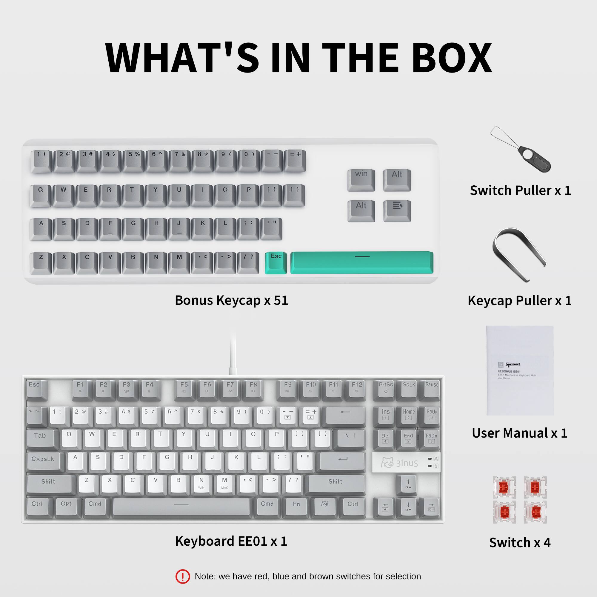 What's in the Box:

1. Keyboard EE01 x 1
2. Switch Puller x 1
3. Bonus Keycap x 51
4. Keycap Puller x 1
5. Switch x 4
6. User Manual x 1
7. Caps Lock
8. Alt
9. Esc
10. F1-F12
11. PgUp/PgDn
12. Home
13. End
14. Shift
15. Ctrl
16. Fn
17. Fn2
18. Fn3
19. Fn4
20. Fn5
21. Fn6
22. Fn7
23. Fn8
24. Fn9
25. Fn10
26. Fn11
27. Fn12
28. Fn13
29. Fn14
30. Fn15
31. Fn16
32. Fn17
33. Fn18
34. Fn19
35. Fn20
36. Fn21
37. Fn22
38. Fn23
39. Fn24
40. Fn25
41. Fn26
42. Fn27
43. Fn28
44. Fn29
45. Fn30
46. Fn31
47. Fn32
48. Fn33
49. Fn34
50. Fn35
51. Fn36
52. Fn37
53. Fn38
54. Fn39
55. Fn40
56. Fn41
57. Fn42
58. Fn43
59. Fn44
60. Fn45
61. Fn46
62. Fn47
63. Fn48
64. Fn49
65.
