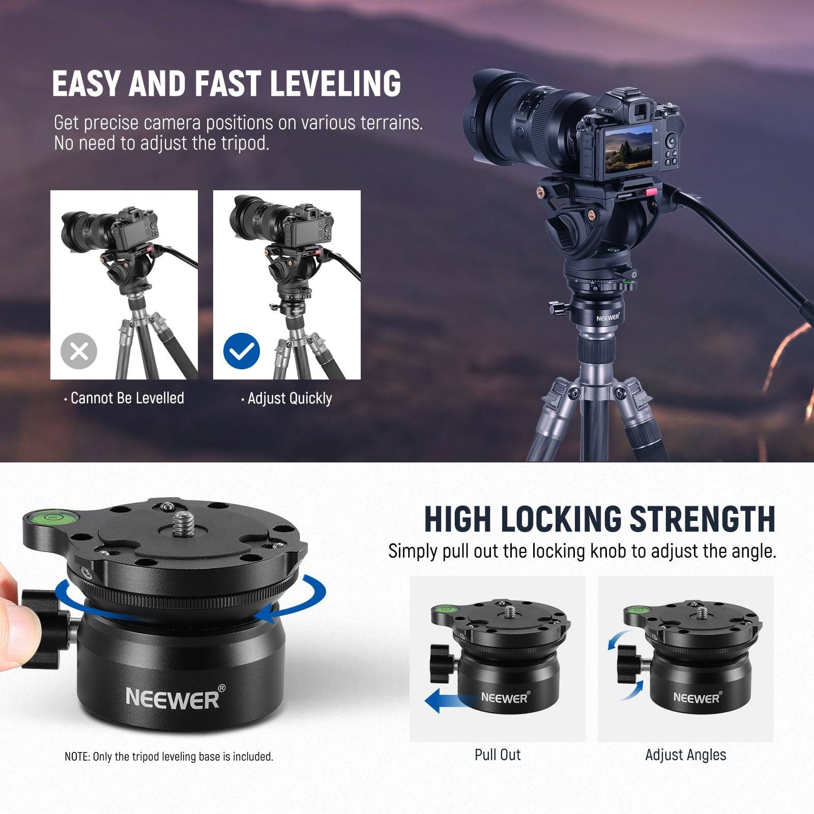 EASY AND FAST LEVELING  
Get precise camera positions on various terrains. No need to adjust the tripod.  
- Cannot Be Levelled  
- Adjust Quickly  

HIGH LOCKING STRENGTH  
Simply pull out the locking knob to adjust the angle.  
- Pull Out  
- Adjust Angles  

NOTE: Only the tripod leveling base is included.
