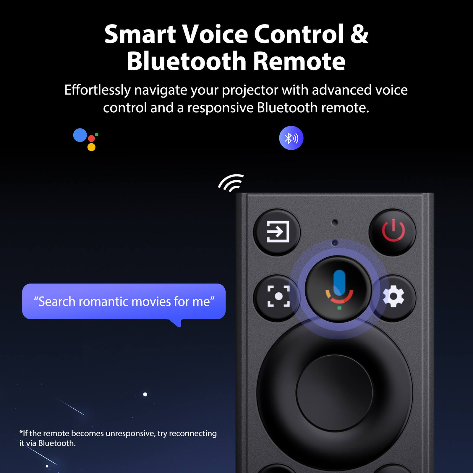 Smart Voice Control & Bluetooth Remote

Effortlessly navigate your projector with advanced voice control and a responsive Bluetooth remote.

"Search romantic movies for me"

*If the remote becomes unresponsive, try reconnecting it via Bluetooth.