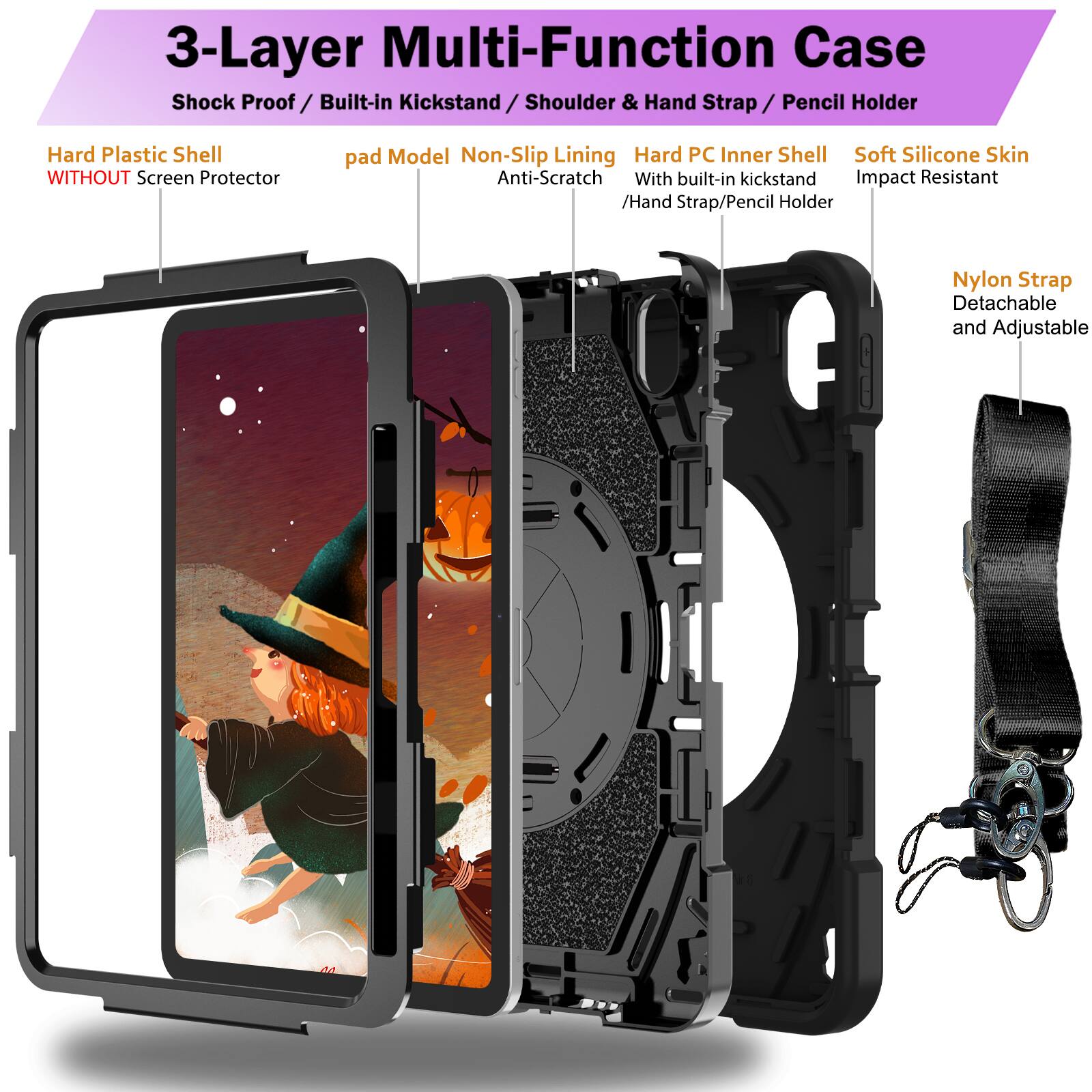 3-Layer Multi-Function Case  
Shock Proof / Built-in Kickstand / Shoulder & Hand Strap / Pencil Holder  
Hard Plastic Shell WITHOUT Screen Protector  
pad Model Non-Slip Lining Anti-Scratch  
Hard PC Inner Shell With built-in kickstand / Hand Strap/Pencil Holder  
Soft Silicone Skin Impact Resistant  
Nylon Strap Detachable and Adjustable