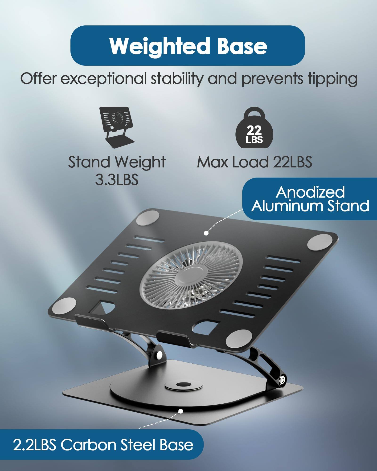 Weighted Base  
Offer exceptional stability and prevents tipping  

Stand Weight: 3.3 LBS  
Max Load: 22 LBS  

Anodized Aluminum Stand  

2.2 LBS Carbon Steel Base