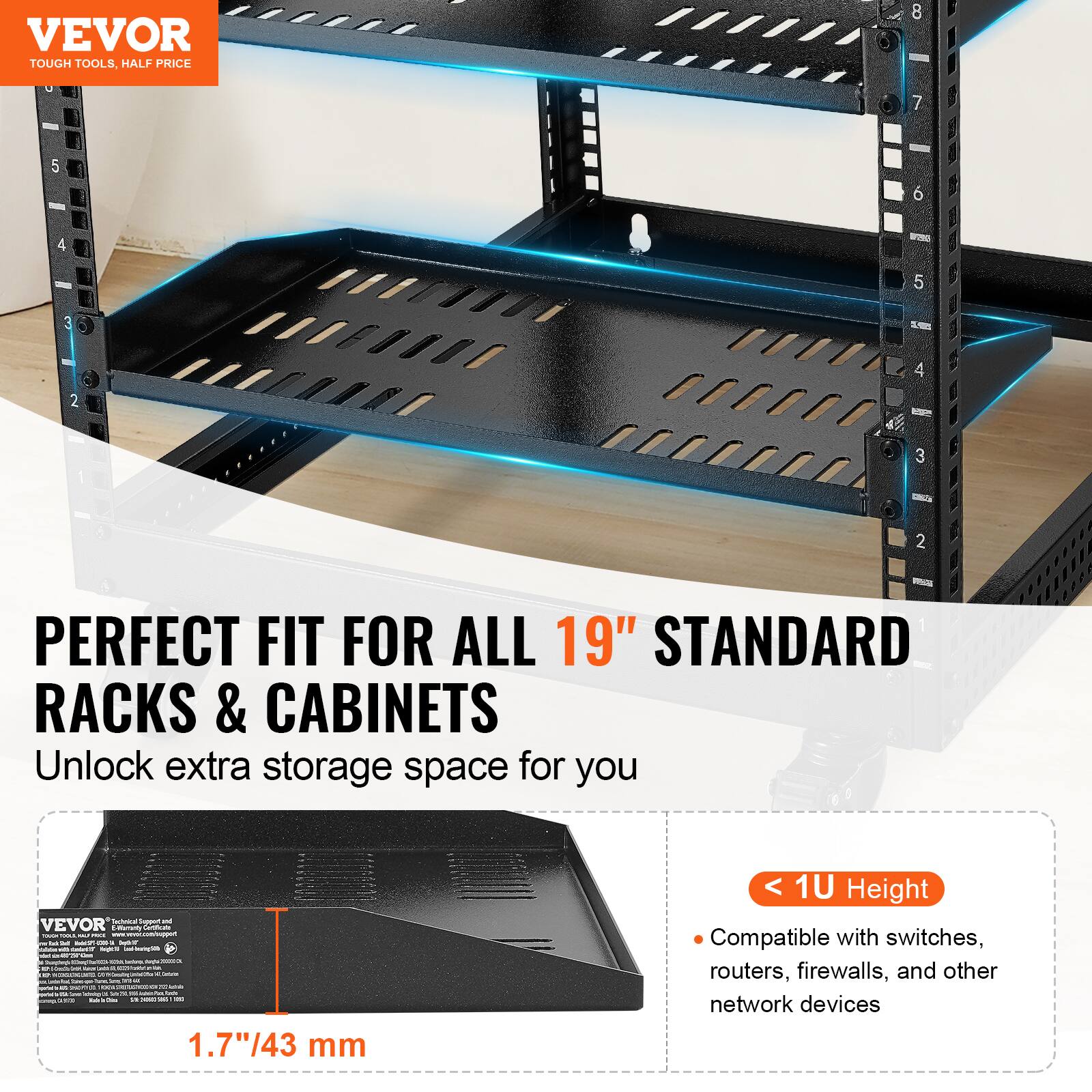 VEVOR  
TOUGH TOOLS, HALF PRICE  

PERFECT FIT FOR ALL 19" STANDARD RACKS & CABINETS  
Unlock extra storage space for you  

1.7"/43 mm  
< 1U Height  
Compatible with switches, routers, firewalls, and other network devices
