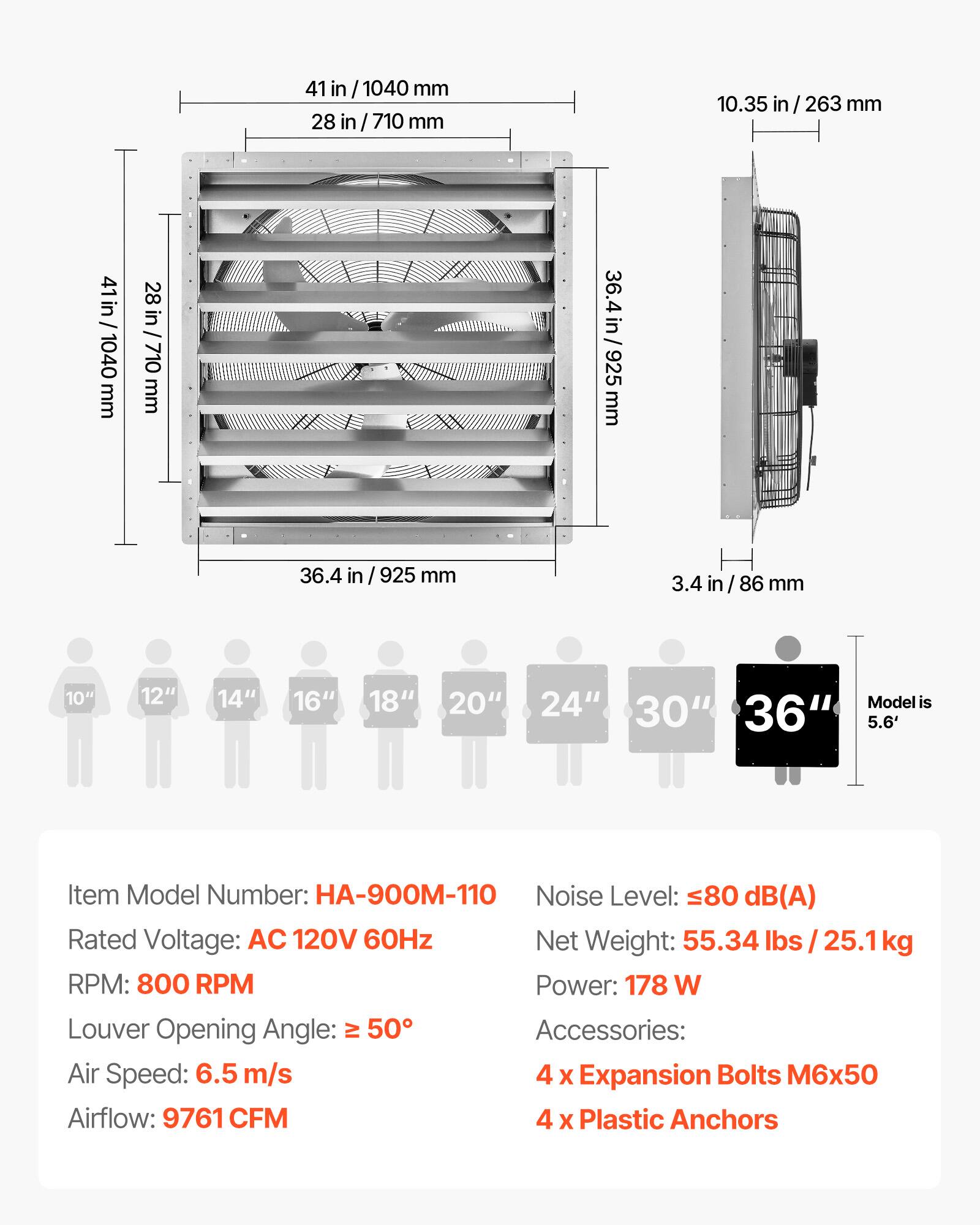 41 in / 1040 mm  
28 in / 710 mm  
10.35 in / 263 mm  
36.4 in / 925 mm  
3.4 in / 86 mm  

Model is 30" 36" 5.6'  

Item Model Number: HA-900M-110  
Noise Level: ≤80 dB(A)  
Rated Voltage: AC 120V 60Hz  
Net Weight: 55.34 lbs / 25.1kg  
RPM: 800 RPM  
Power: 178 W  
Louver Opening Angle: ≥ 50°  
Air Speed: 6.5 m/s  
Airflow: 9761 CFM  

Accessories:  
4 x Expansion Bolts M6x50  
4 x Plastic Anchors
