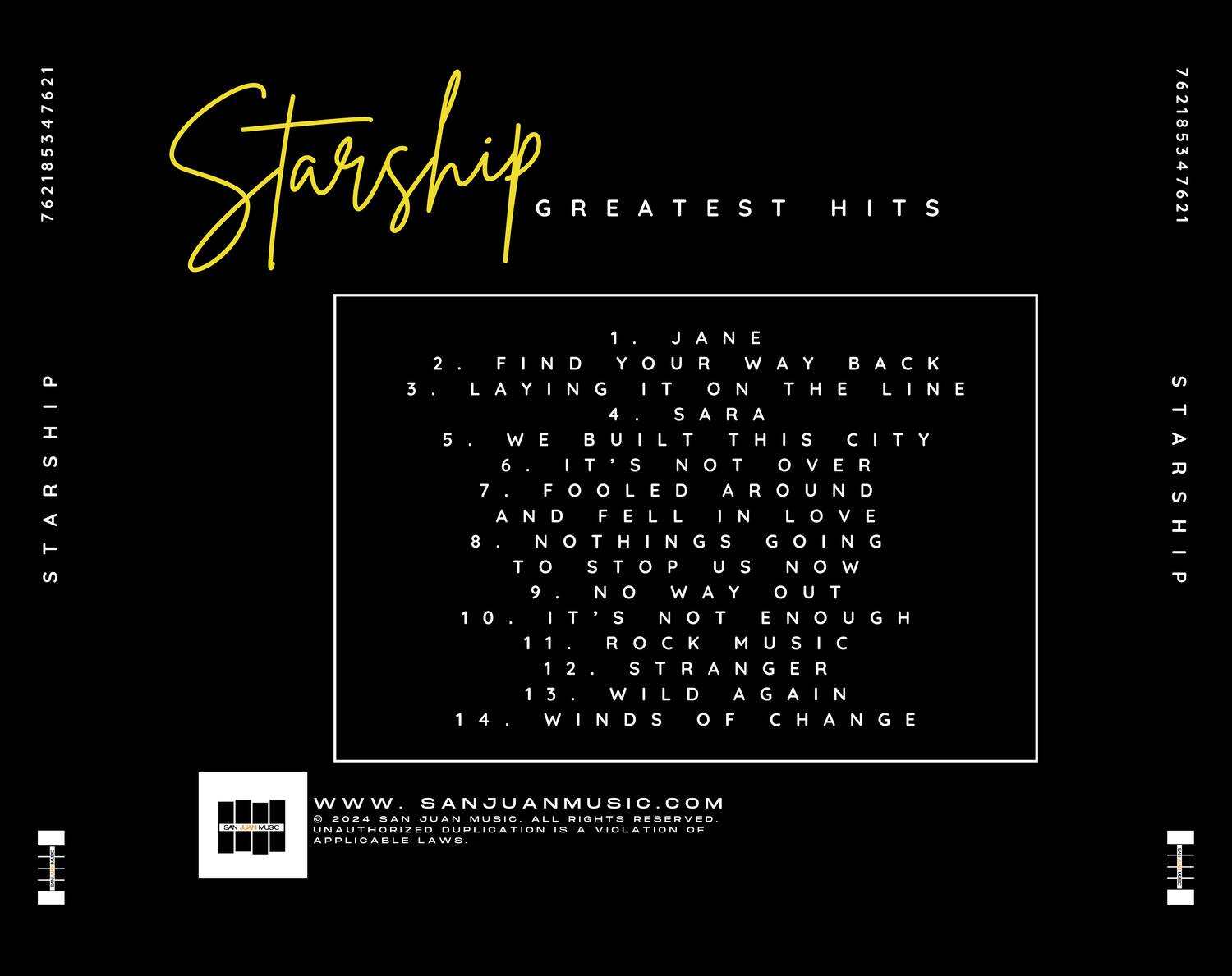 **Starship Greatest Hits**

1. Jane  
2. Find Your Way Back  
3. Laying It On The Line  
4. Sara  
5. We Built This City  
6. It's Not Over  
7. And Nothing Fools Us In Around Going Love Now  
8. To Stop Us Now  
9. No Way Out  
10. It's Not Enough  
11. Rock Music  
12. Stranger  
13. Wild Again  
14. Winds Of Change  

www.sanjuanmusic.com  
© 2024 San Juan Music. All rights reserved. Unauthorized duplication is a violation of applicable laws.