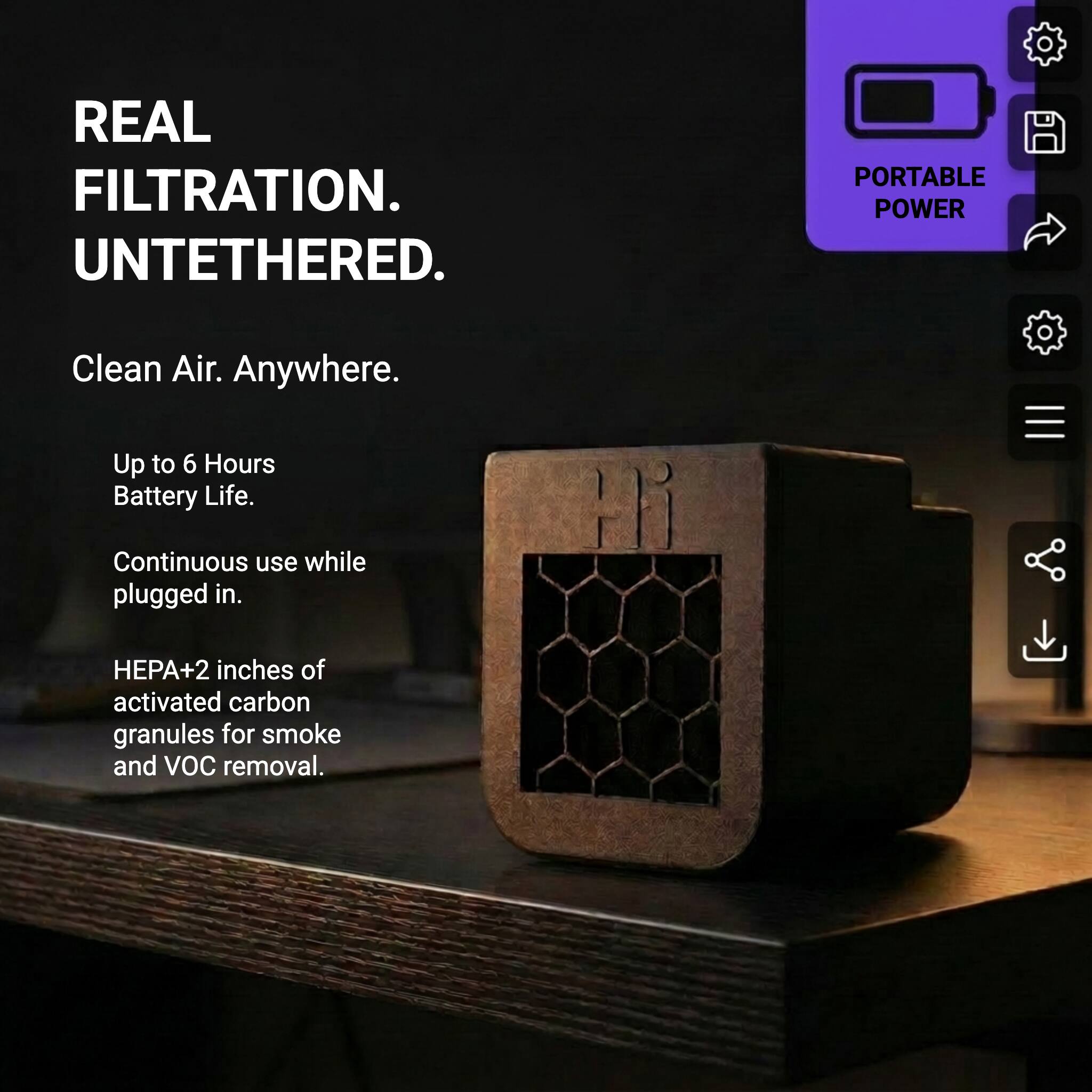 REAL FILTRATION. UNTETHERED.

Clean Air. Anywhere.

Up to 6 Hours Battery Life.

Continuous use while plugged in.

HEPA + 2 inches of activated carbon granules for smoke and VOC removal.

PORTABLE POWER