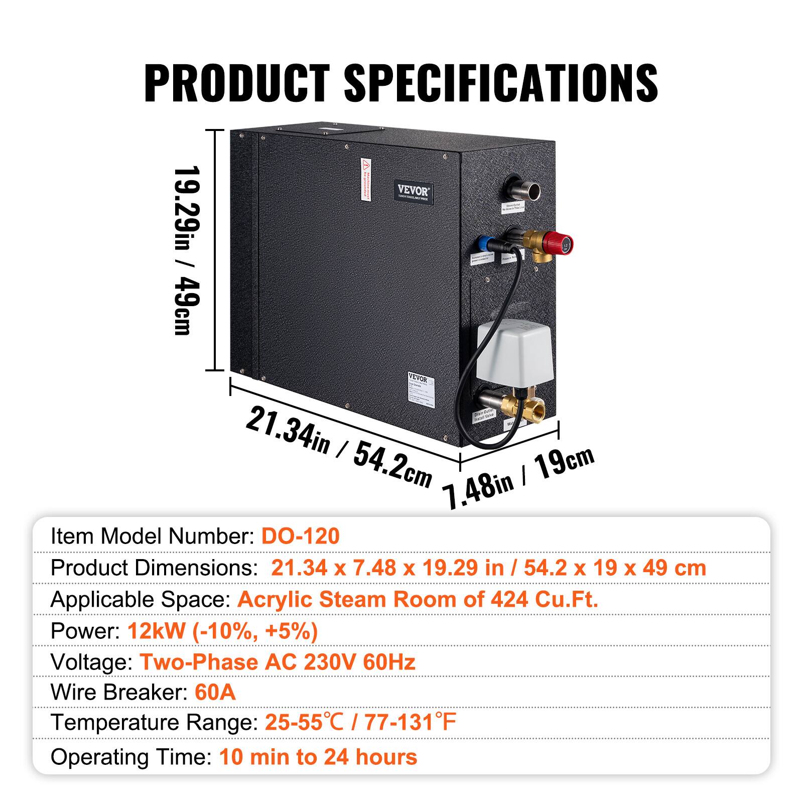 PRODUCT SPECIFICATIONS

VEVOR

19.29in / 49cm  
21.34in / 54.2cm  
7.48in / 19cm

Item Model Number: DO-120  
Product Dimensions: 21.34 x 7.48 x 19.29 in / 54.2 x 19 x 49 cm  
Applicable Space: Acrylic Steam Room of 424 Cu.Ft.  
Power: 12kW (-10%, +5%)  
Voltage: Two-Phase AC 230V 60Hz  
Wire Breaker: 60A  
Temperature Range: 25-55°C / 77-131°F  
Operating Time: 10 min to 24 hours