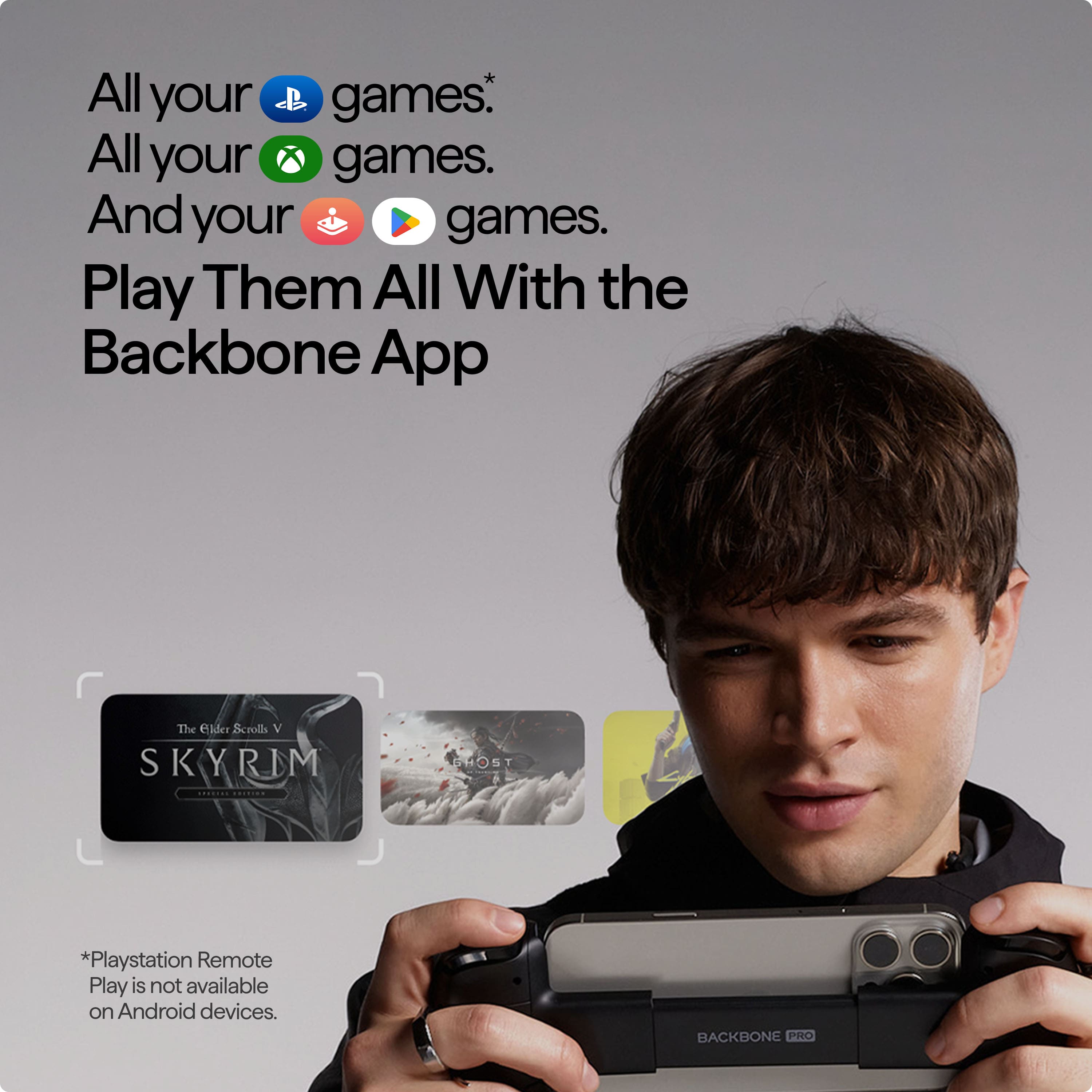 All your games. All your games. And your games. Play Them All With the Backbone App. The elder Scrolls V Skyrim. PlayStation Remote Play is not available on Android devices. Backbone Pro.