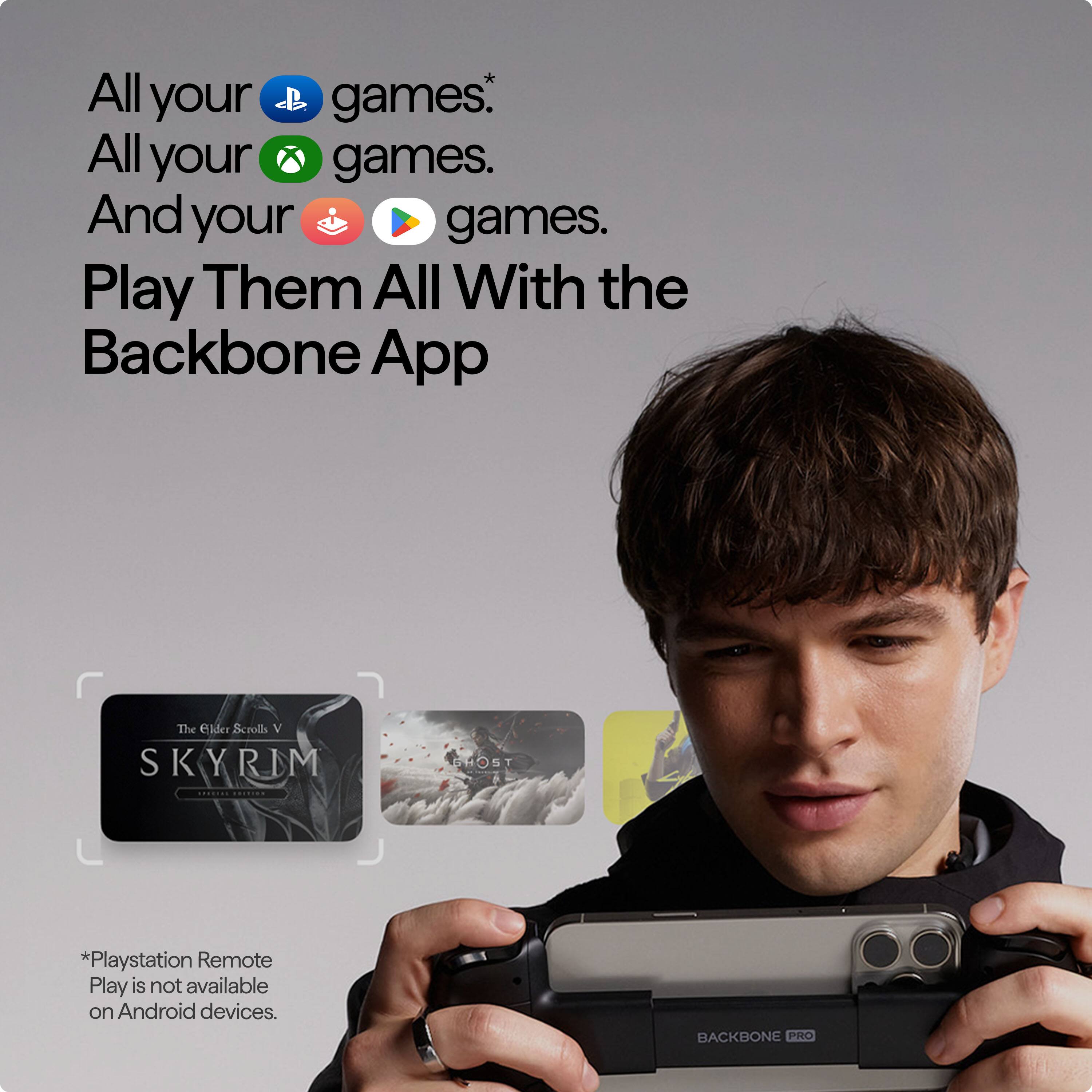 All your games. All your games. And your games. Play Them All With the Backbone App. The elder Scrolls V Skyrim. PlayStation Remote Play is not available on Android devices. Backbone Pro.