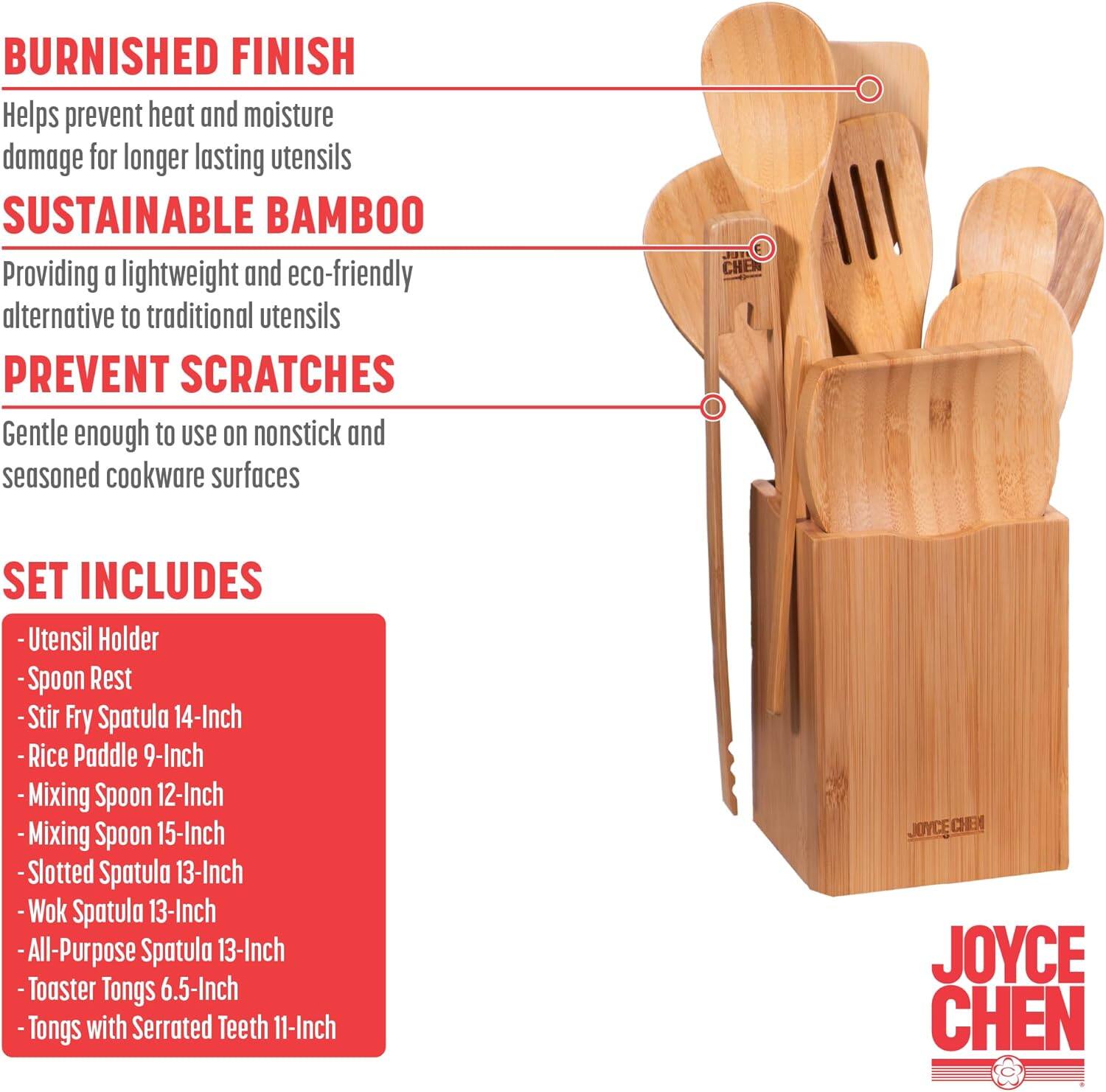 BURNISHED FINISH  
Helps prevent heat and moisture damage for longer lasting utensils  

SUSTAINABLE BAMBOO  
Providing a lightweight and eco-friendly alternative to traditional utensils  

PREVENT SCRATCHES  
Gentle enough to use on nonstick and seasoned cookware surfaces  

SET INCLUDES  
- Utensil Holder  
- Spoon Rest  
- Stir Fry Spatula 14-Inch  
- Rice Paddle 9-Inch  
- Mixing Spoon 12-Inch  
- Mixing Spoon 15-Inch  
- Slotted Spatula 13-Inch  
- Wok Spatula 13-Inch  
- All-Purpose Spatula 13-Inch  
- Toaster Tongs 6.5-Inch  
- Tongs with Serrated Teeth 11-Inch  

JOYCE CHEN