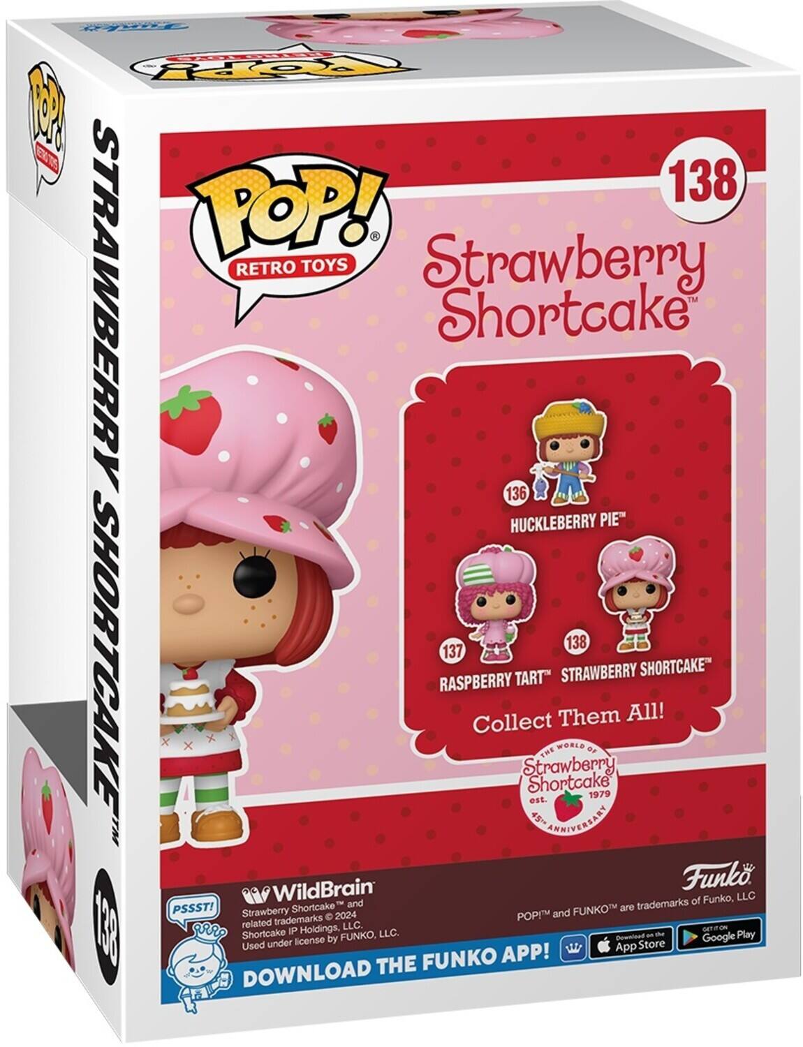 FEEL POP! 1 T 138 POP! RETRO TOYS Strawberry™ Strawberry Shortcake 136 Huckleberry Pie 138 137 Shortcake Raspberry Tart Collect Them All! Strawberry Shortcake est. 1979 45th ANNIVERSARY WORLD of Strawberry Shortcake™

PSSST! Strawberry Shortcake™ and related trademarks © 2024 Strawberry Shortcake IP Holdings, LLC. Used under license by Funko, LLC.

Funko POP! and FUNKO™ are trademarks of Funko, LLC.

DOWNLOAD THE FUNKO APP! Available on the App Store and Google Play.