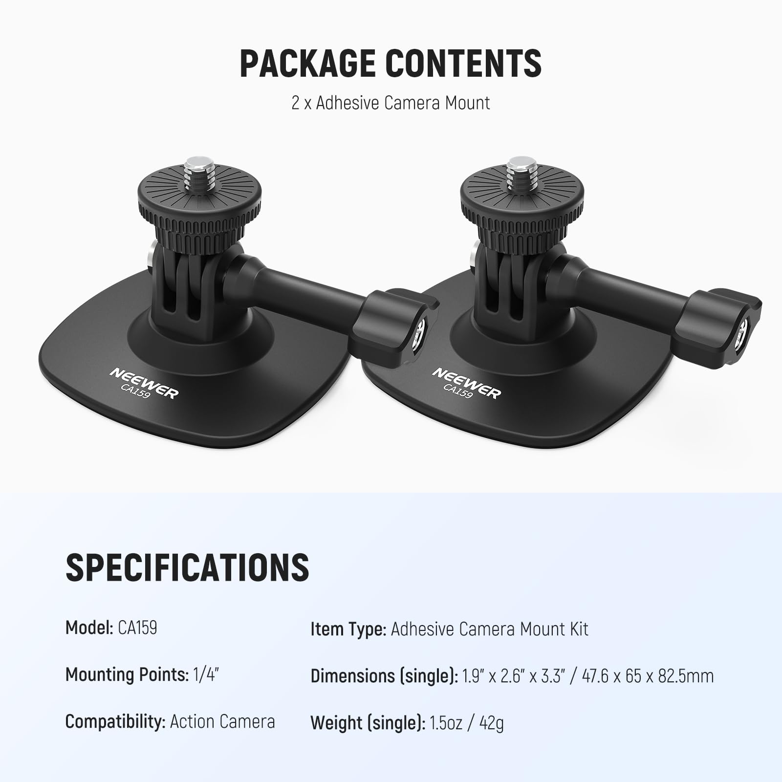 PACKAGE CONTENTS  
2 x Adhesive Camera Mount  

NEEWER CA159  

SPECIFICATIONS  
Model: CA159  
Item Type: Adhesive Camera Mount Kit  
Mounting Points: 1/4"  
Dimensions (single): 1.9" x 2.6" x 3.3" / 47.6 x 65 x 82.5mm  
Compatibility: Action Camera  
Weight (single): 1.5oz / 42g