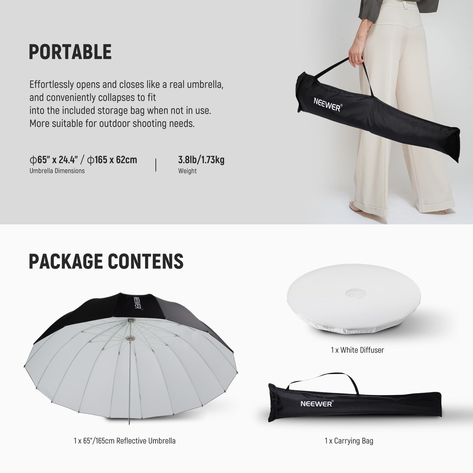 PORTABLE  
Effortlessly opens and closes like a real umbrella, and conveniently collapses to fit into the included storage bag when not in use. More suitable for outdoor shooting needs.  
NEEWER 65" x 24.4" / 165 x 62cm Umbrella Dimensions  
3.8lb/1.73kg Weight  

PACKAGE CONTENTS  
NEEWER 1 x White Diffuser  
NEEWER 1 x 65"/165cm Reflective Umbrella  
1 x Carrying Bag