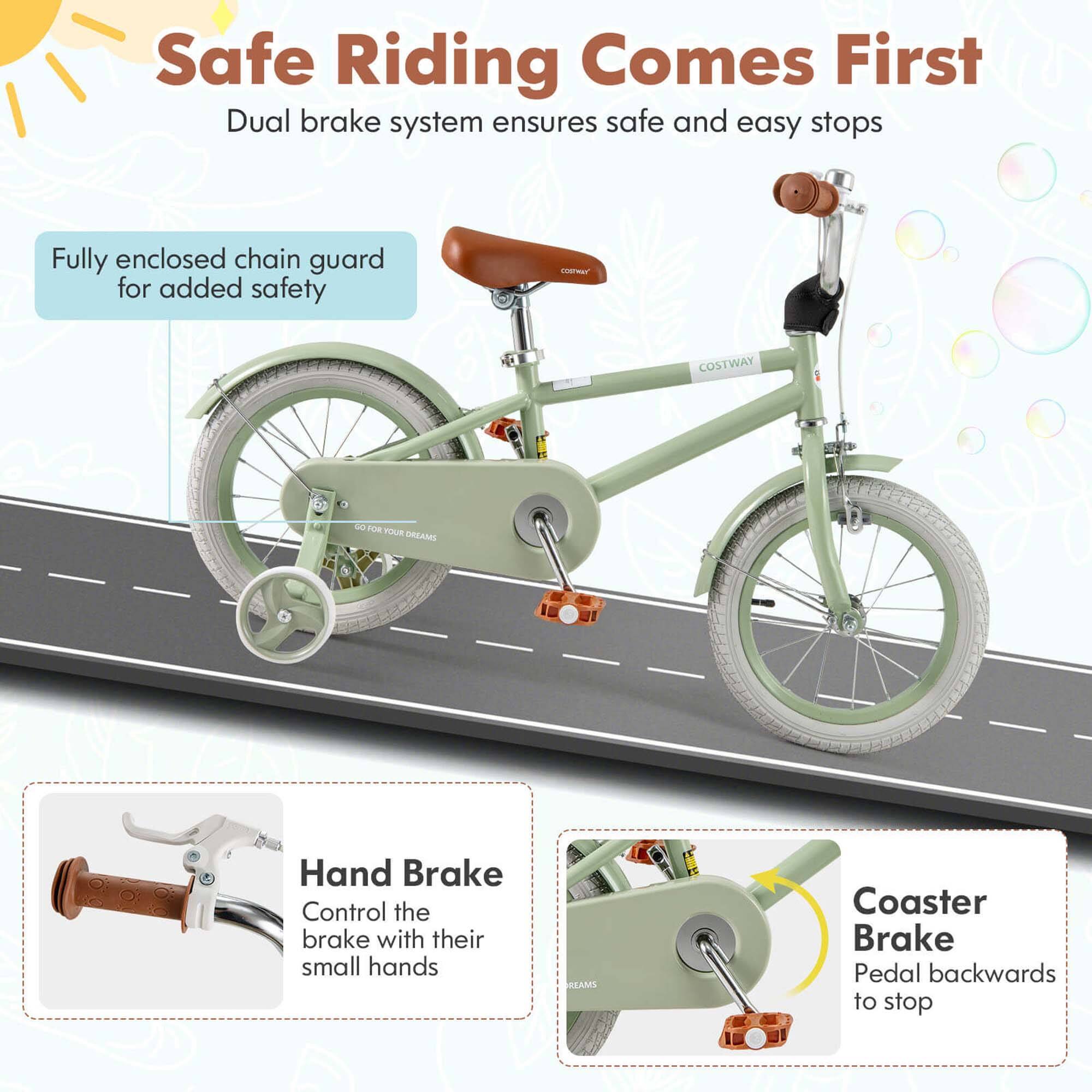 Safe Riding Comes First  
Dual brake system ensures safe and easy stops  

Fully enclosed chain guard for added safety  

Hand Brake  
Control the brake with their small hands  

Coaster Brake  
Pedal backwards to stop