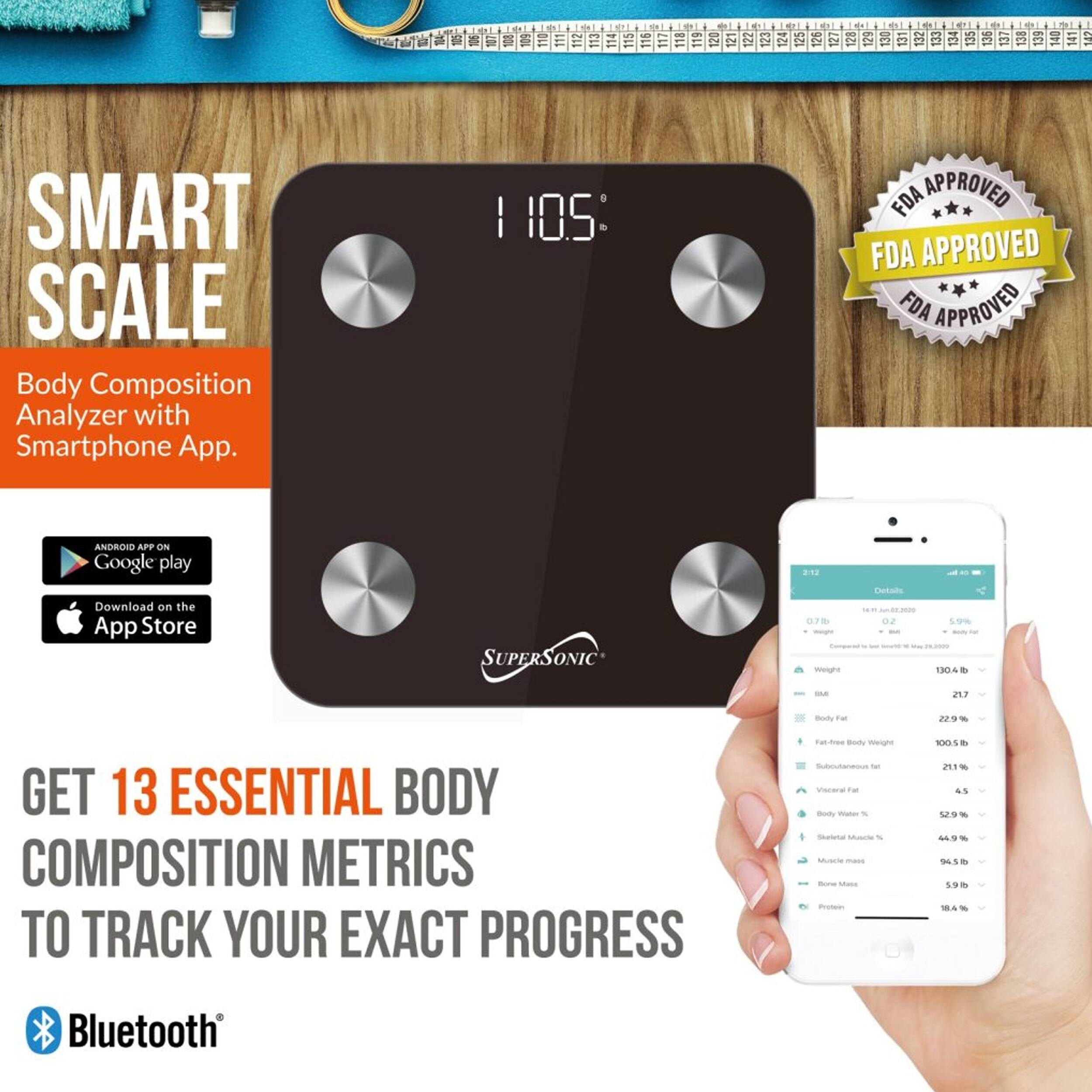 123 SMART SCALE Body Composition Analyzer with Smartphone App.  
FDA APPROVED  
ANDROID APP ON Google play  
Download on the App Store  
SUPERSONIC 21  
GET 13 ESSENTIAL BODY COMPOSITION METRICS TO TRACK YOUR EXACT PROGRESS  
Bluetooth