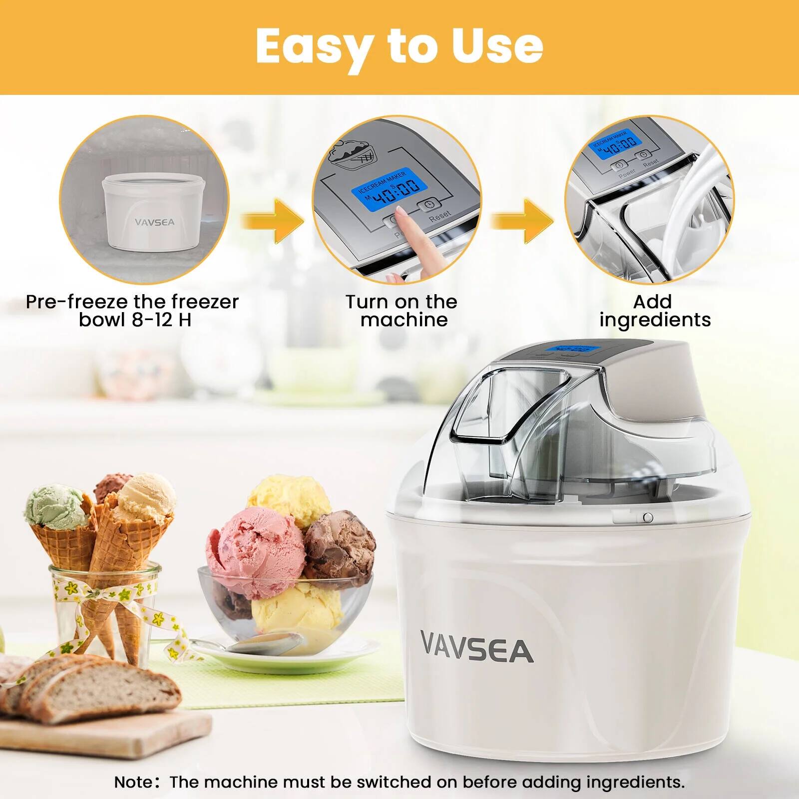 Easy to Use

1. Pre-freeze the freezer bowl 8-12 H
2. Turn on the machine
3. Add ingredients

Note: The machine must be switched on before adding ingredients.