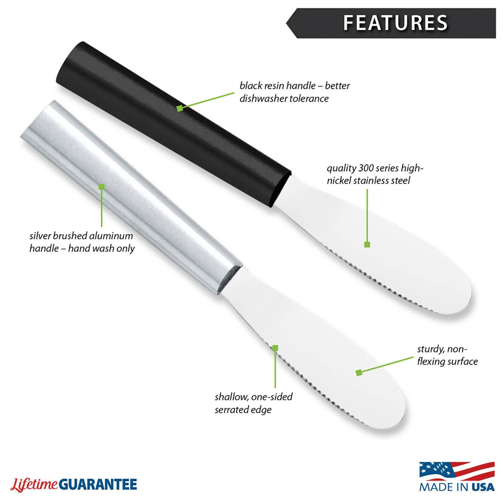 FEATURES
- black resin handle – better dishwasher tolerance
- quality 300 series high-nickel stainless steel
- silver brushed aluminum handle – hand wash only
- sturdy, non-flexing surface
- shallow, one-sided serrated edge

Lifetime GUARANTEE
MADE IN USA