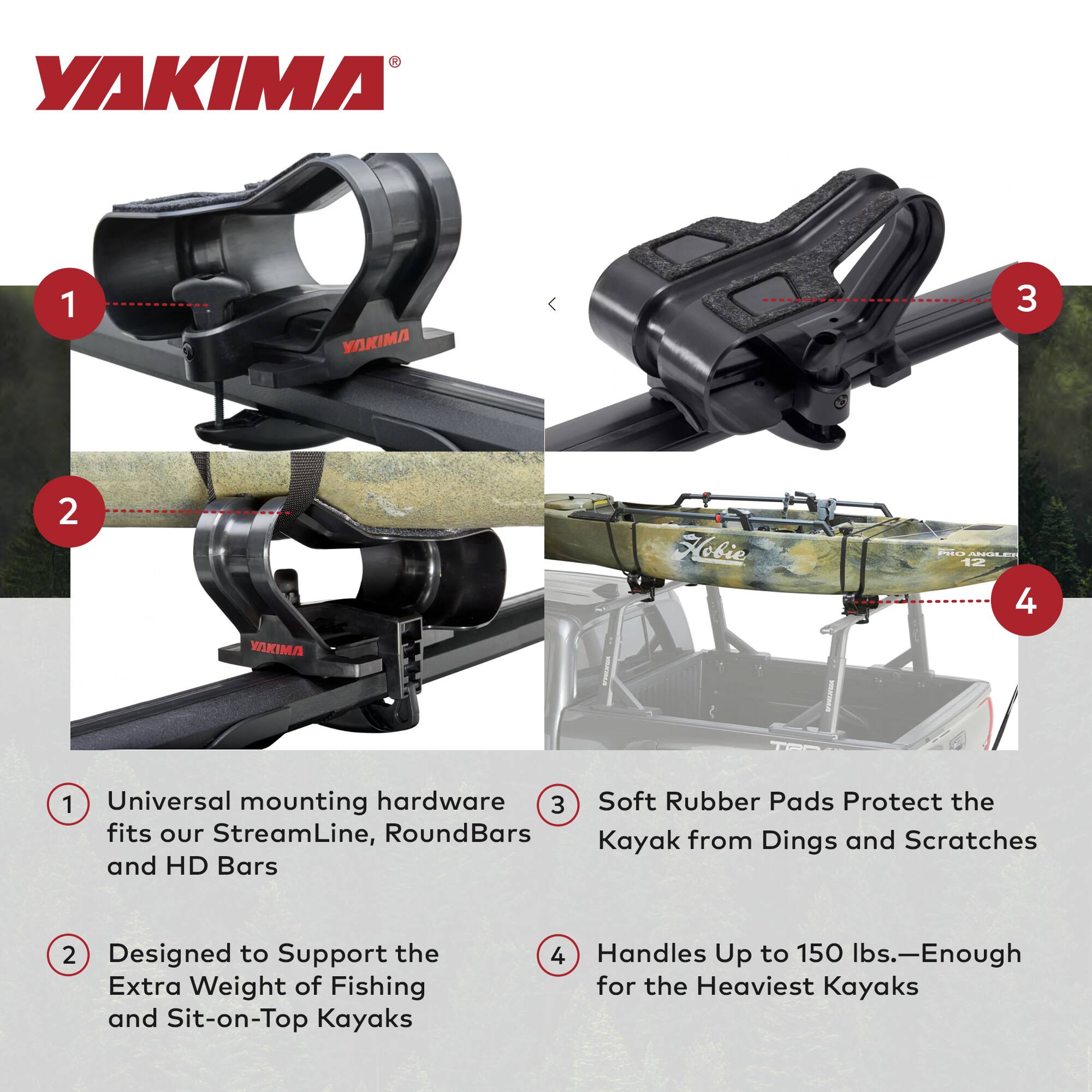 YAKIMA

1. Universal mounting hardware fits our StreamLine, RoundBars and HD Bars
2. Designed to Support the Extra Weight of Fishing and Sit-on-Top Kayaks
3. Soft Rubber Pads Protect the Kayak from Dings and Scratches
4. Handles Up to 150 lbs.—Enough for the Heaviest Kayaks