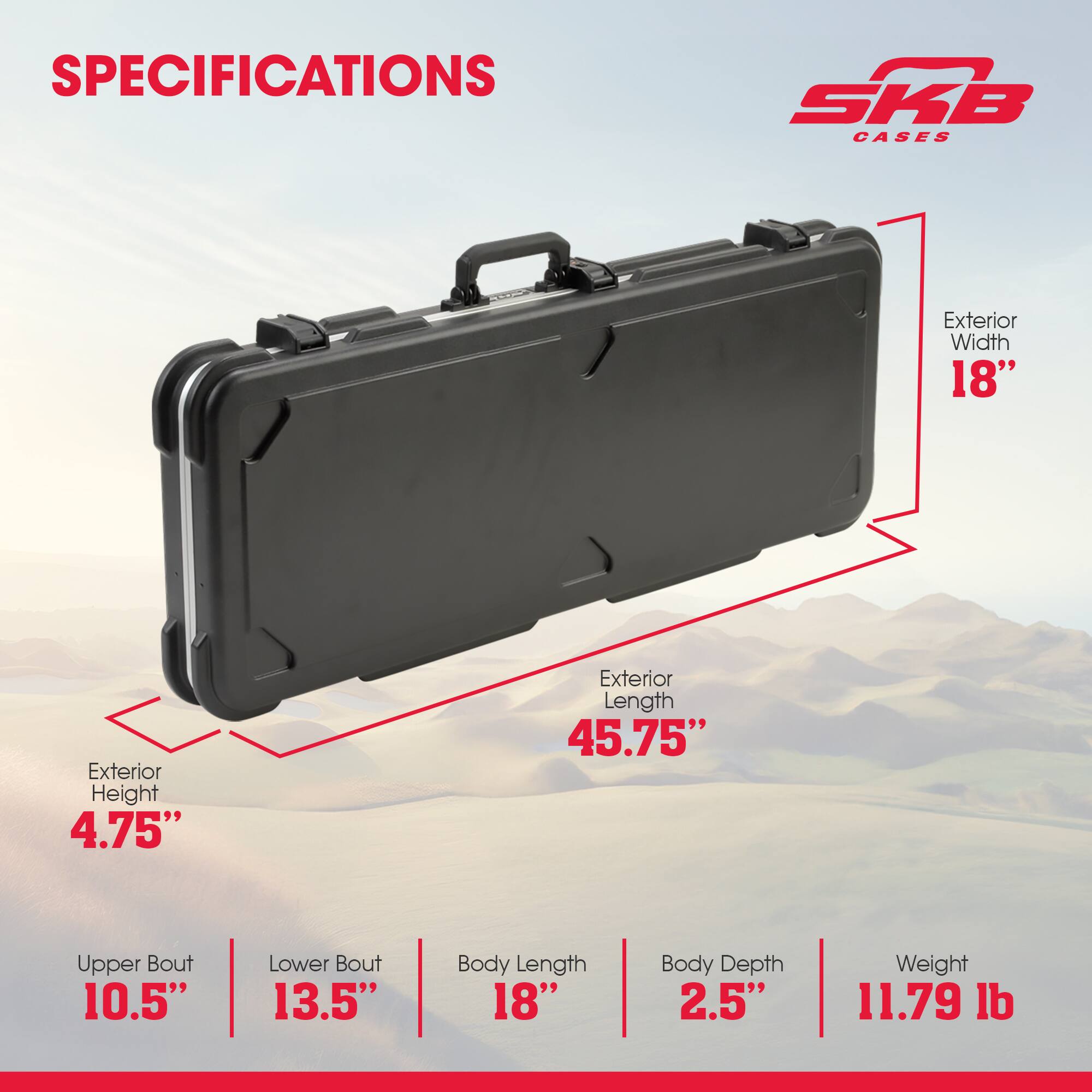 SPECIFICATIONS SKB CASES  
Exterior Width: 18"  
Exterior Height: 4.75"  
Exterior Length: 45.75"  
Upper Bout: 10.5"  
Lower Bout: 13.5"  
Body Length: 18"  
Body Depth: 2.5"  
Weight: 11.79 lb