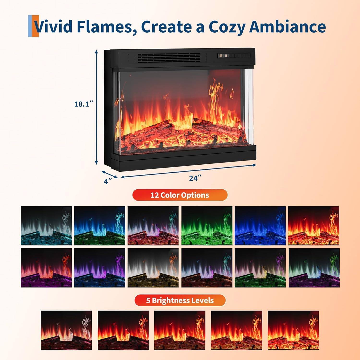 Vivid Flames, Create a Cozy Ambiance

18.1" x 24" x 4"

12 Color Options

5 Brightness Levels