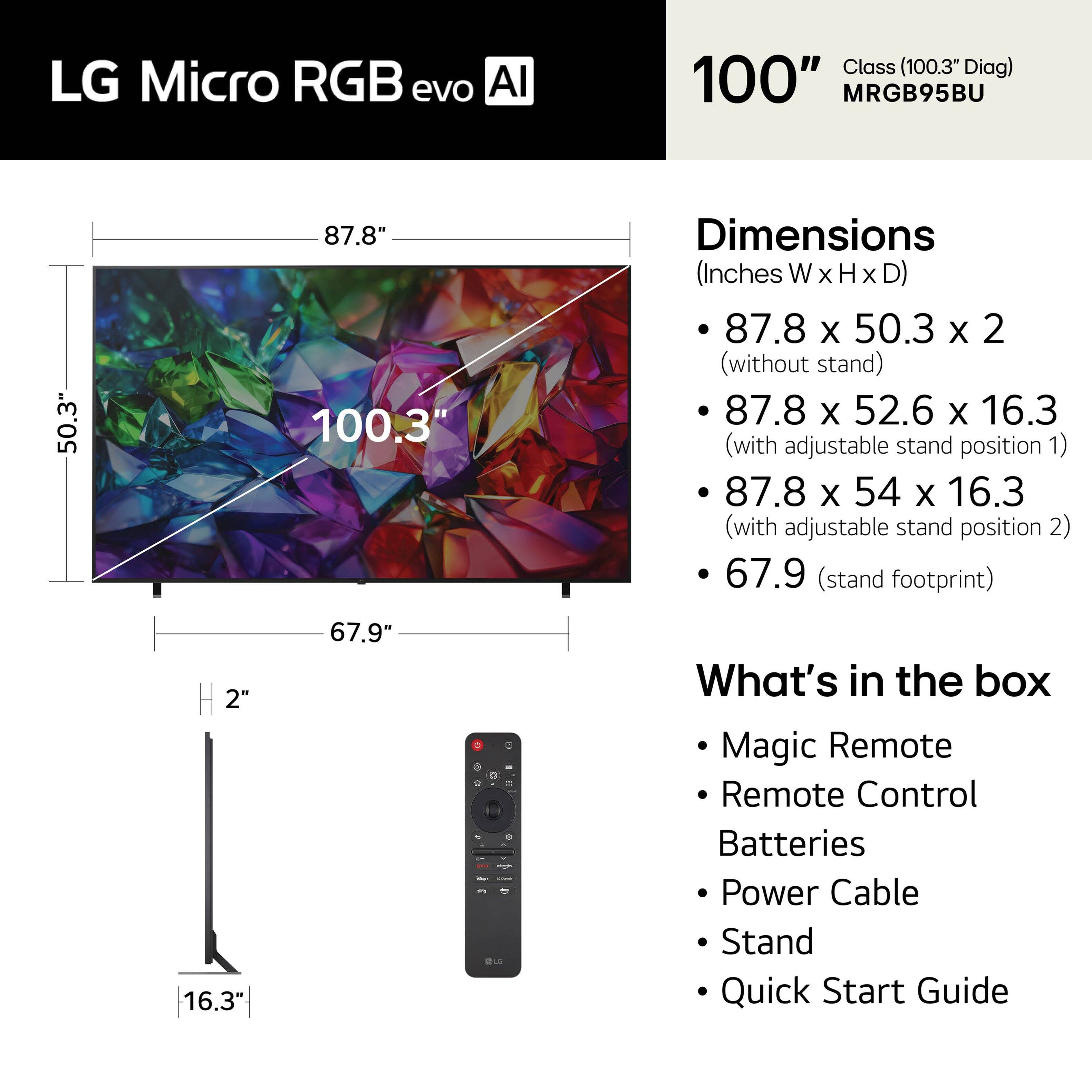LG Micro RGB evo AI Class (100.3" Diag)  
100" MRGB95BU  

Dimensions (Inches W x H x D)  
- 87.8 x 50.3 x 2 (without stand)  
- 87.8 x 52.6 x 16.3 (with adjustable stand position 1)  
- 87.8 x 54 x 16.3 (with adjustable stand position 2)  
- 67.9 (stand footprint)  

What's in the box  
- Magic Remote  
- Remote Control  
- Batteries  
- Power Cable  
- Stand  
- Quick Start Guide
