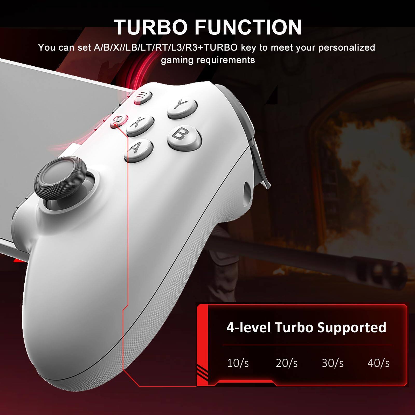 **TURBO FUNCTION**

You can set A/B/X/LB/LT/RT/L3/R3+TURBO key to meet your personalized gaming requirements

**4-level Turbo Supported**

10/s 20/s 30/s 40/s