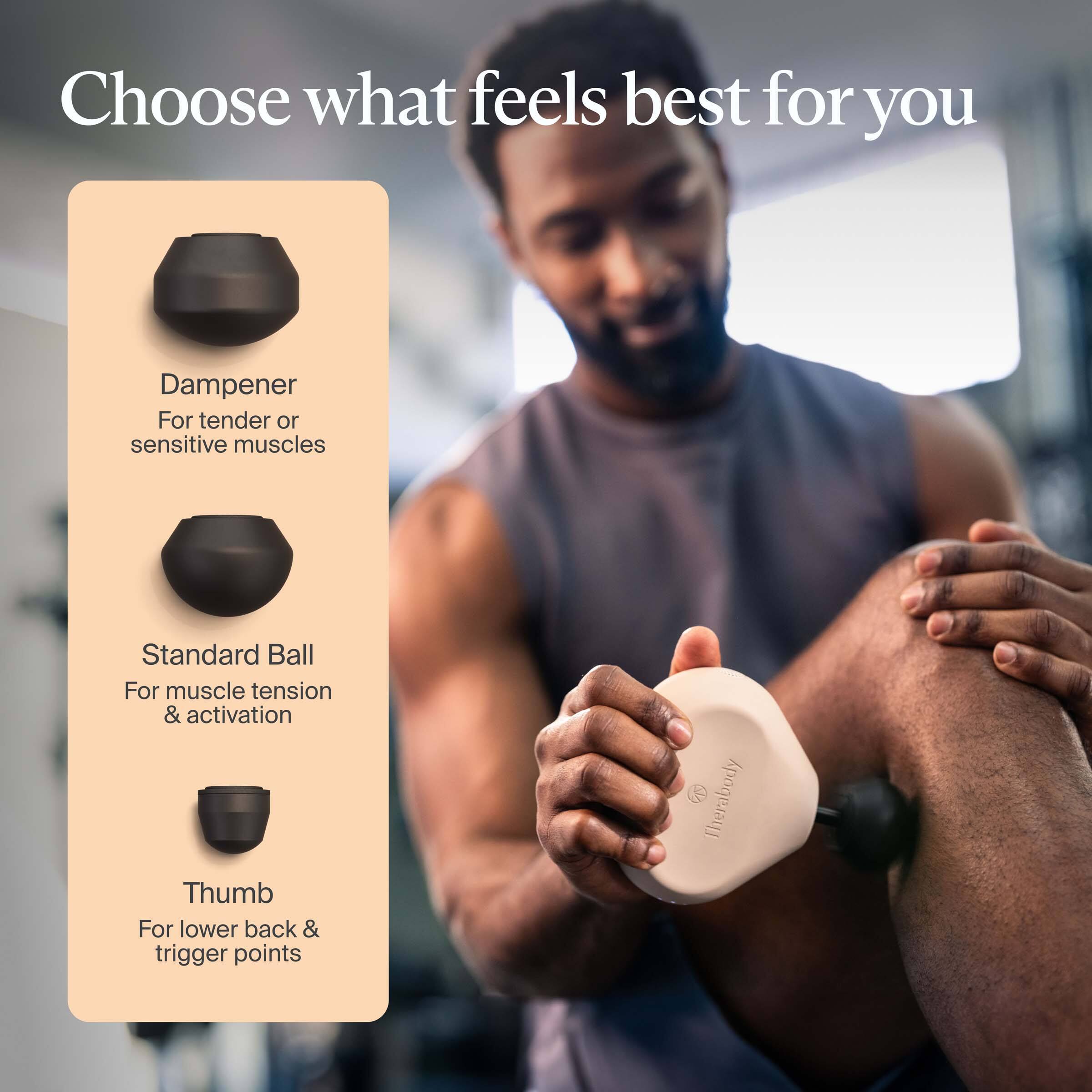 Choose what feels best for you

Dampener  
For tender or sensitive muscles

Standard Ball  
For muscle tension & activation

Thumb  
For lower back & trigger points