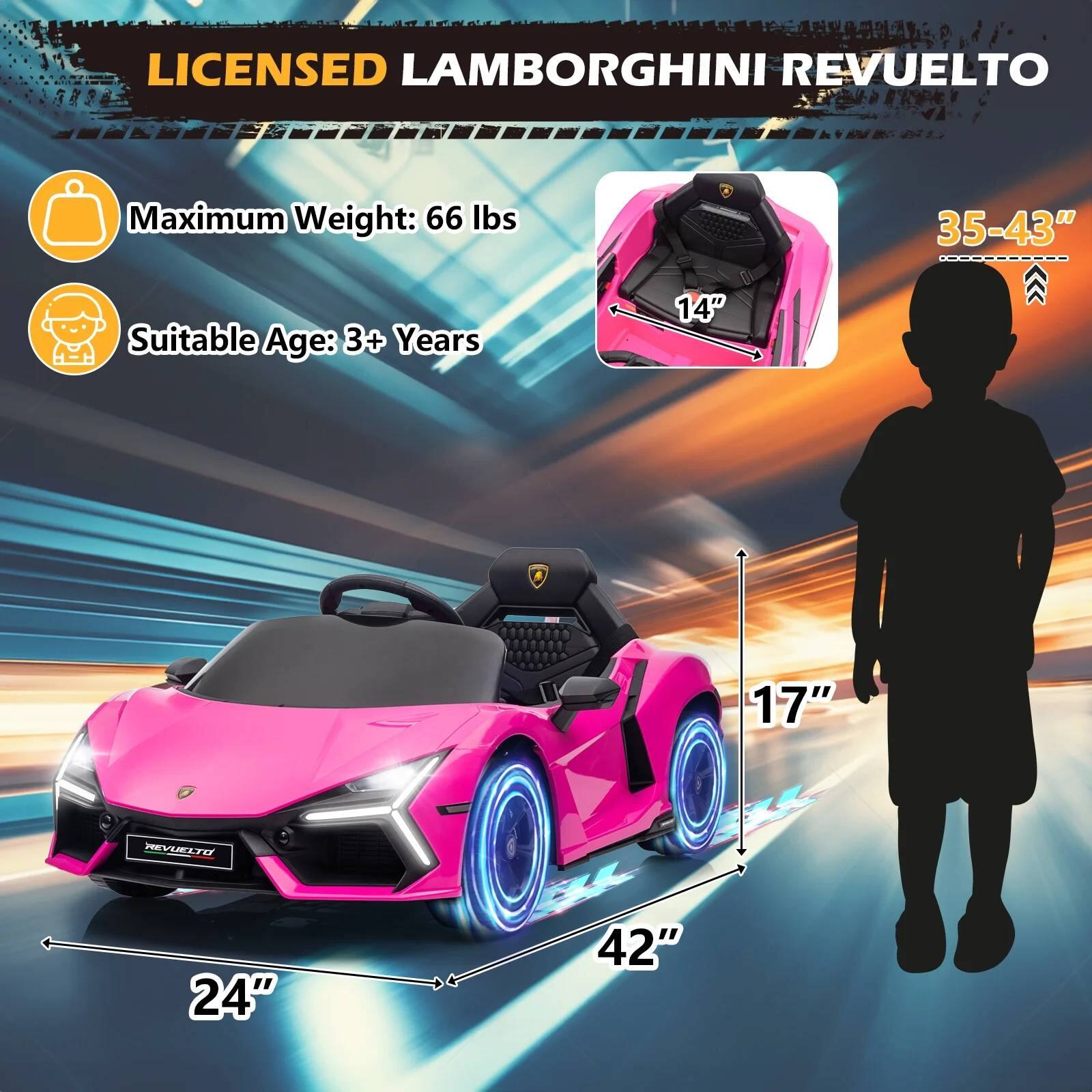 LICENSED LAMBORGHINI REVUELTO

- Maximum Weight: 66 lbs
- Suitable Age: 3+ Years

Dimensions:
- Length: 42"
- Width: 24"
- Height: 17"
- Seat Height: 14"
- Seat Width: 35-43"