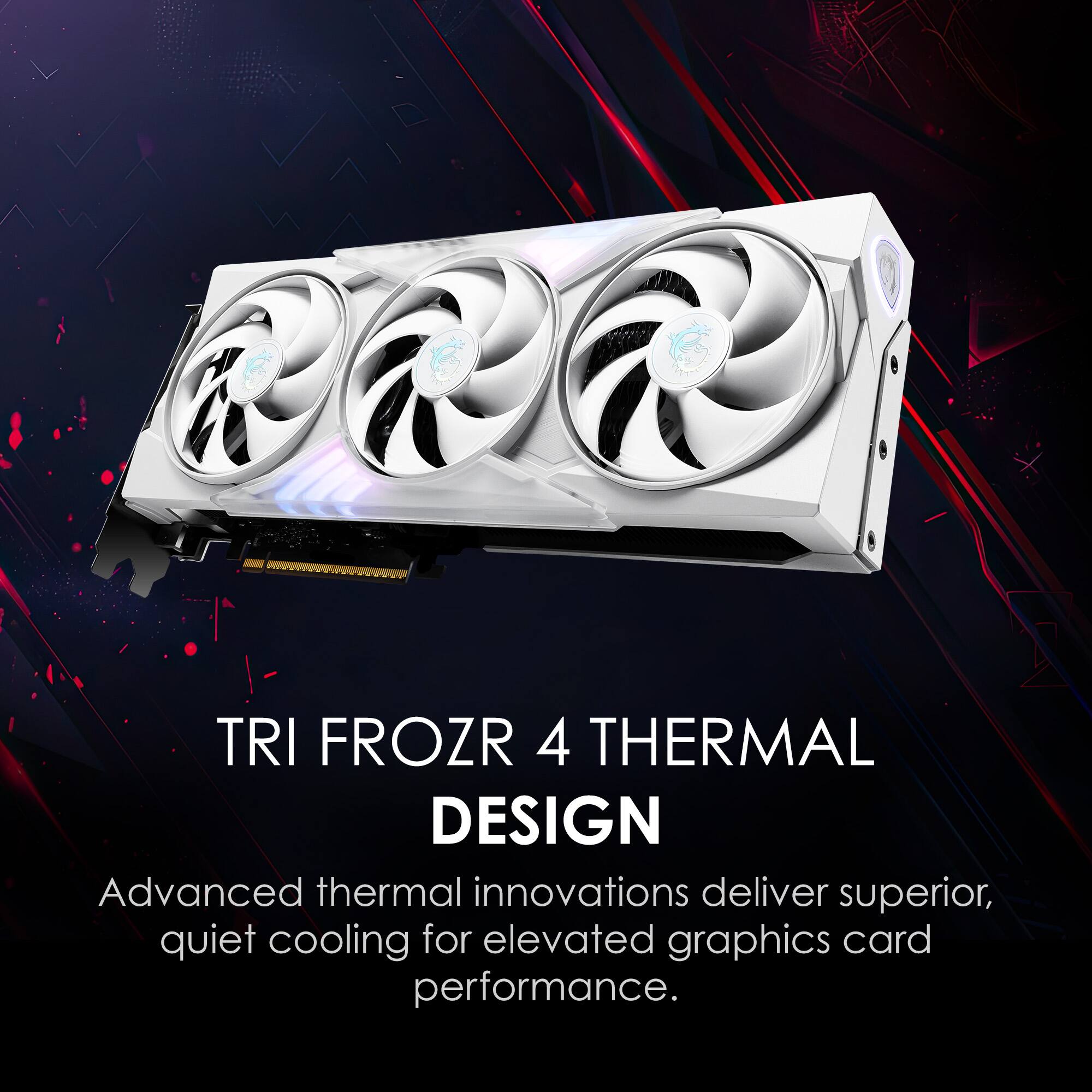 TRI FROZR 4 THERMAL DESIGN

Advanced thermal innovations deliver superior, quiet cooling for elevated graphics card performance.