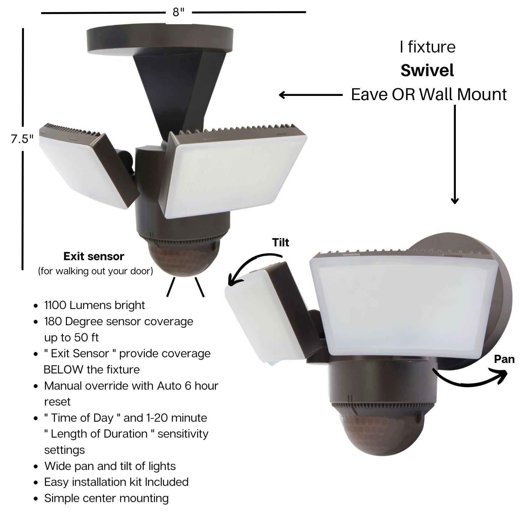 - 8" fixture Swivel
- Eave OR Wall Mount
- 7.5" Exit sensor (for walking out your door)
- Tilt
- 1100 Lumens bright
- 180 Degree sensor coverage up to 50 ft
- "Exit Sensor" provide coverage BELOW the fixture
- Manual override with Auto 6 hour reset
- "Time of Day" and 1-20 minute "Length of Duration" sensitivity settings
- Wide pan and tilt of lights
- Easy installation kit Included
- Simple center mounting
- Pan
- I fixture Swivel