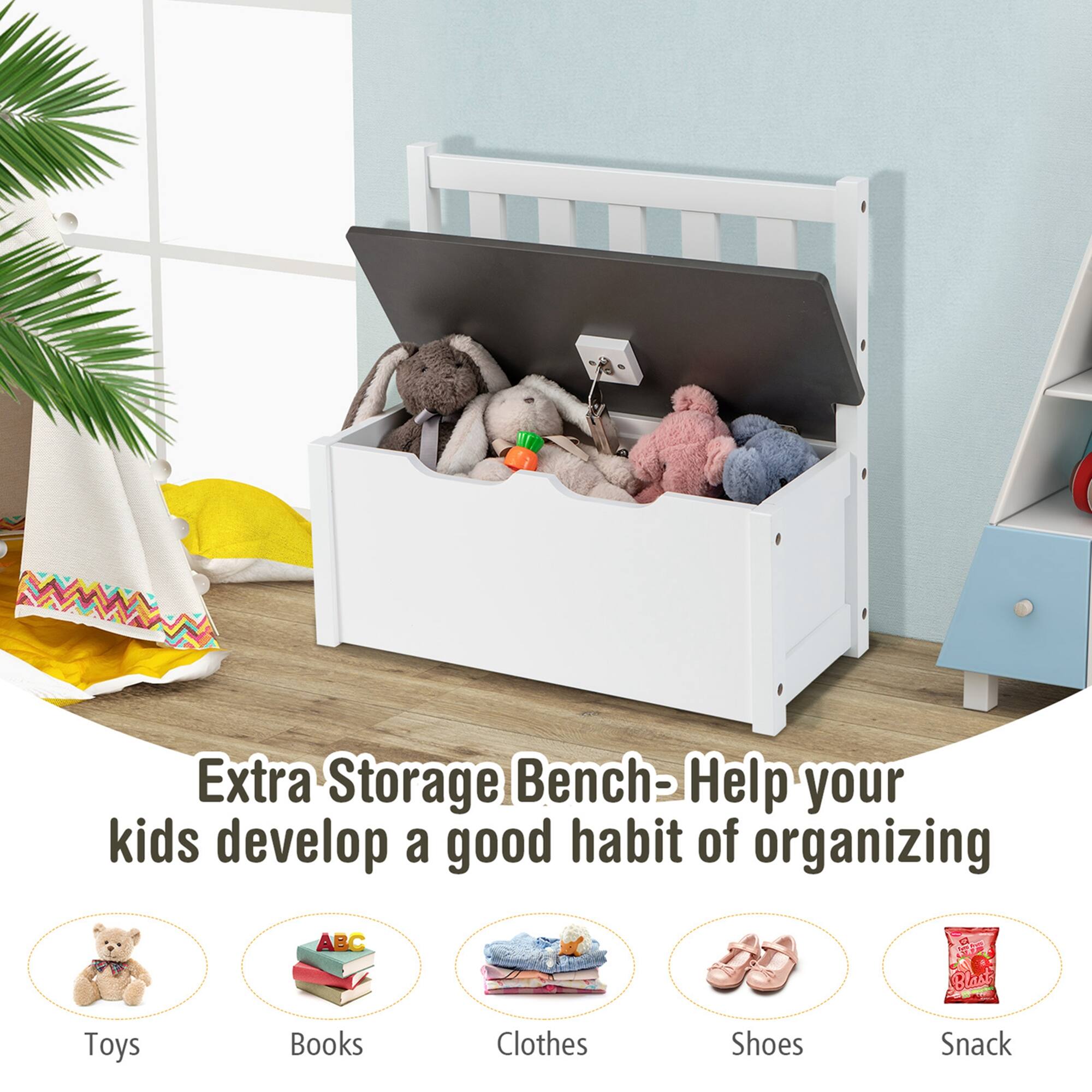 Extra Storage Bench - Help your kids develop a good habit of organizing

Toys  
Books  
Clothes  
Shoes  
Snack