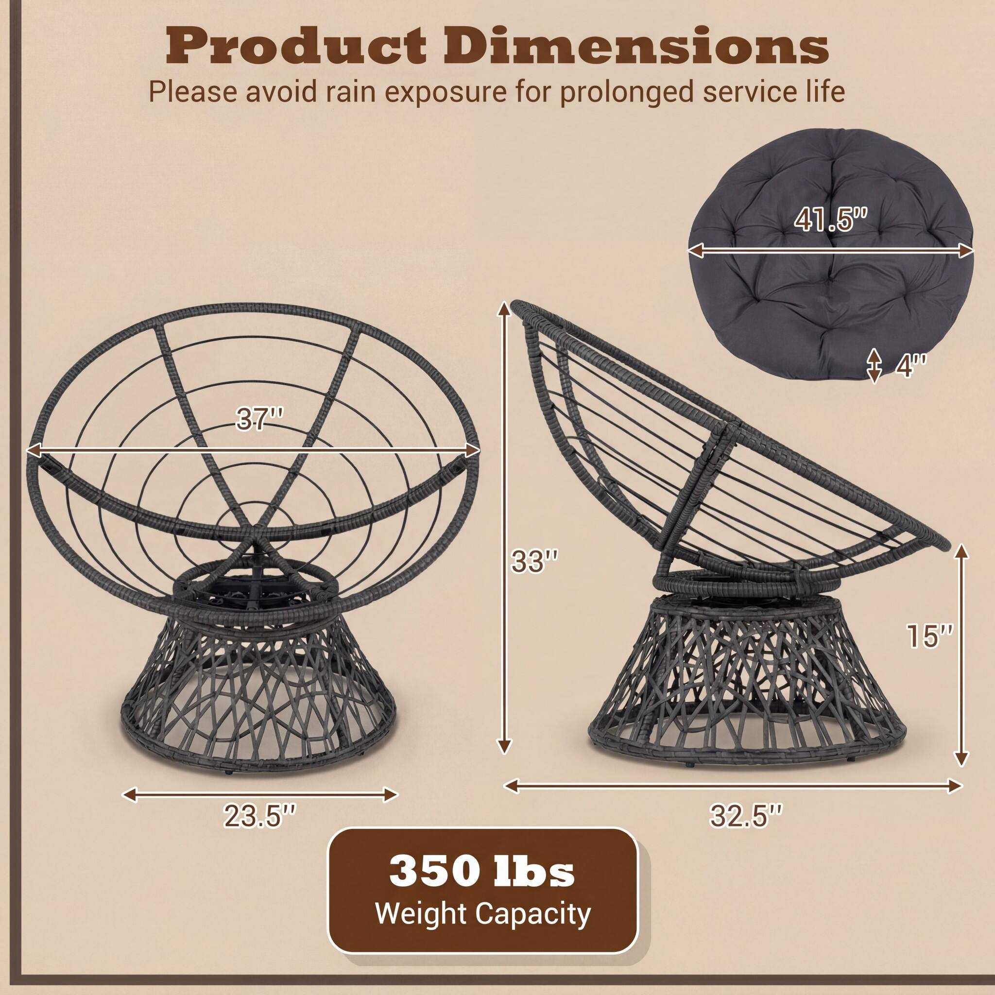 Product Dimensions  
Please avoid rain exposure for prolonged service life  

- Diameter: 41.5"  
- Height: 40"  
- Seat Height: 4"  
- Seat Depth: 33"  
- Seat Width: 15"  
- Base Diameter: 23.5"  
- Base Height: 32.5"  

Weight Capacity: 350 lbs