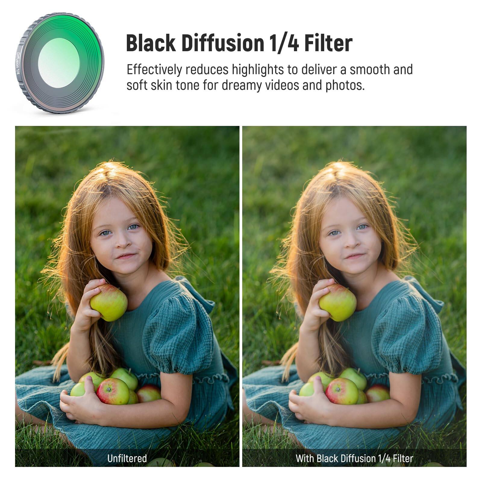 Black Diffusion 1/4 Filter  
Effectively reduces highlights to deliver a smooth and soft skin tone for dreamy videos and photos.  

Unfiltered  
With Black Diffusion 1/4 Filter
