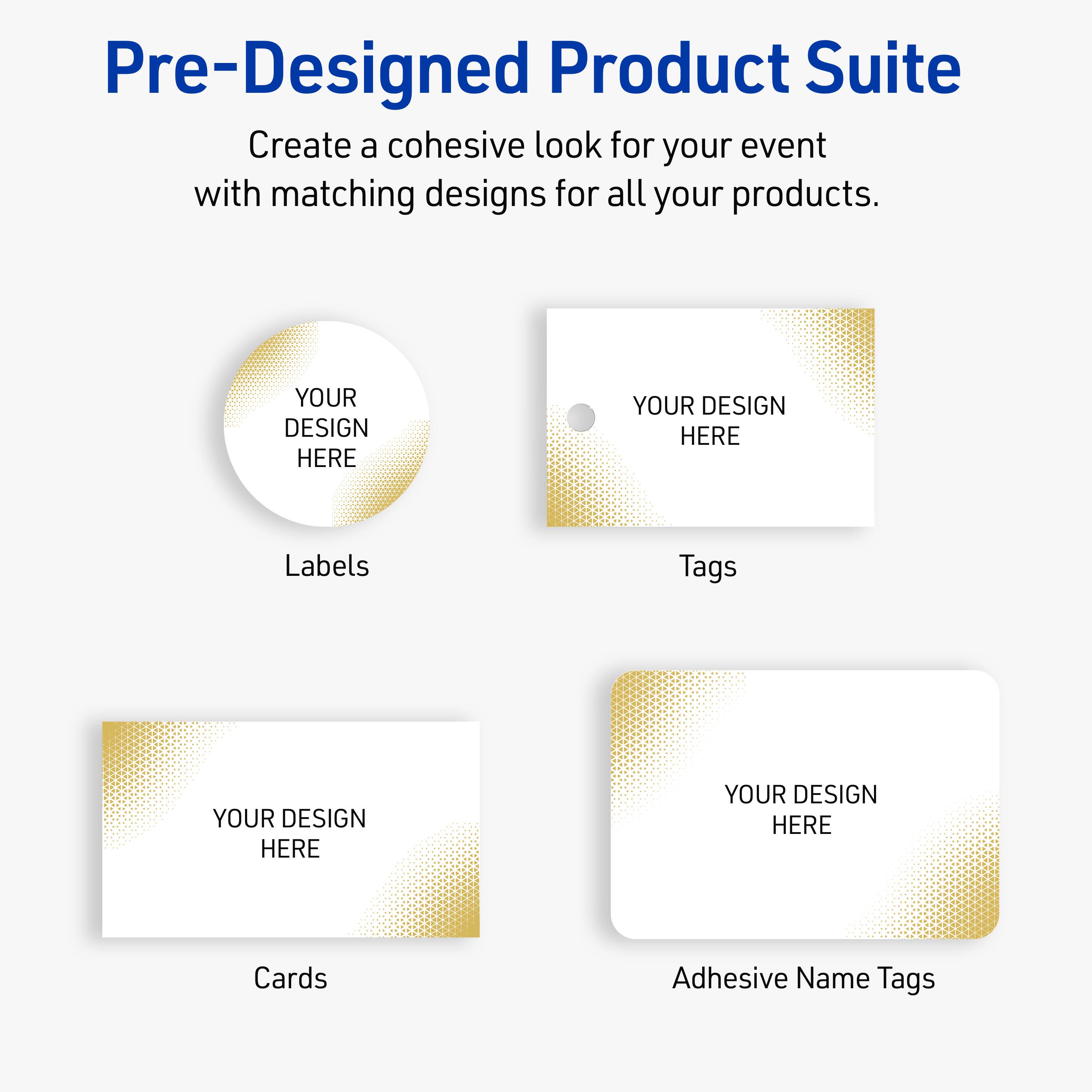 Pre-Designed Product Suite

Create a cohesive look for your event with matching designs for all your products.

Labels
YOUR DESIGN HERE

Tags
YOUR DESIGN HERE

Cards
YOUR DESIGN HERE

Adhesive Name Tags
YOUR DESIGN HERE